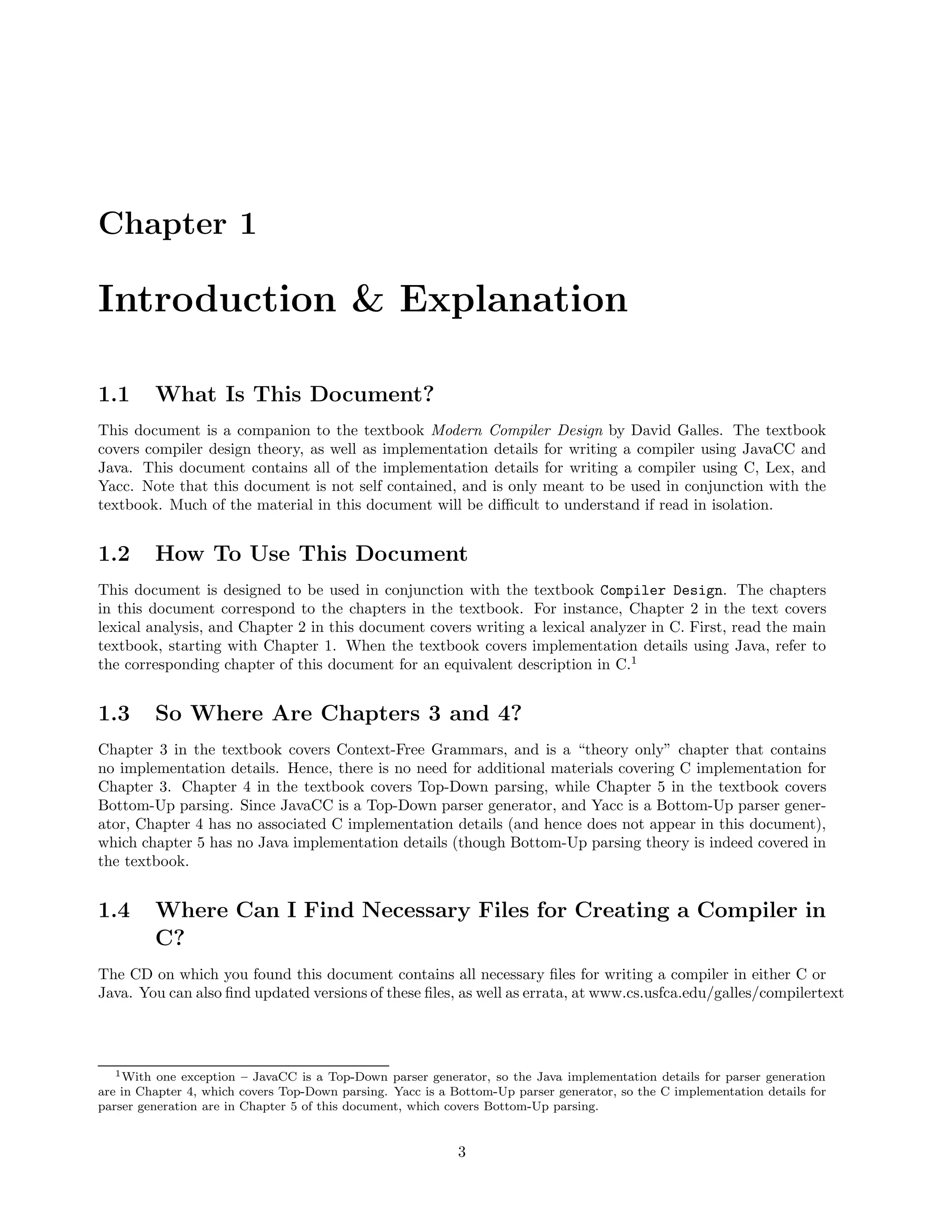 Chapter 1

Introduction & Explanation
1.1

What Is This Document?

This document is a companion to the textbook Modern Compiler Design by David Galles. The textbook
covers compiler design theory, as well as implementation details for writing a compiler using JavaCC and
Java. This document contains all of the implementation details for writing a compiler using C, Lex, and
Yacc. Note that this document is not self contained, and is only meant to be used in conjunction with the
textbook. Much of the material in this document will be diﬃcult to understand if read in isolation.

1.2

How To Use This Document

This document is designed to be used in conjunction with the textbook Compiler Design. The chapters
in this document correspond to the chapters in the textbook. For instance, Chapter 2 in the text covers
lexical analysis, and Chapter 2 in this document covers writing a lexical analyzer in C. First, read the main
textbook, starting with Chapter 1. When the textbook covers implementation details using Java, refer to
the corresponding chapter of this document for an equivalent description in C.1

1.3

So Where Are Chapters 3 and 4?

Chapter 3 in the textbook covers Context-Free Grammars, and is a “theory only” chapter that contains
no implementation details. Hence, there is no need for additional materials covering C implementation for
Chapter 3. Chapter 4 in the textbook covers Top-Down parsing, while Chapter 5 in the textbook covers
Bottom-Up parsing. Since JavaCC is a Top-Down parser generator, and Yacc is a Bottom-Up parser generator, Chapter 4 has no associated C implementation details (and hence does not appear in this document),
which chapter 5 has no Java implementation details (though Bottom-Up parsing theory is indeed covered in
the textbook.

1.4

Where Can I Find Necessary Files for Creating a Compiler in
C?

The CD on which you found this document contains all necessary ﬁles for writing a compiler in either C or
Java. You can also ﬁnd updated versions of these ﬁles, as well as errata, at www.cs.usfca.edu/galles/compilertext

1 With

one exception – JavaCC is a Top-Down parser generator, so the Java implementation details for parser generation
are in Chapter 4, which covers Top-Down parsing. Yacc is a Bottom-Up parser generator, so the C implementation details for
parser generation are in Chapter 5 of this document, which covers Bottom-Up parsing.

3

 