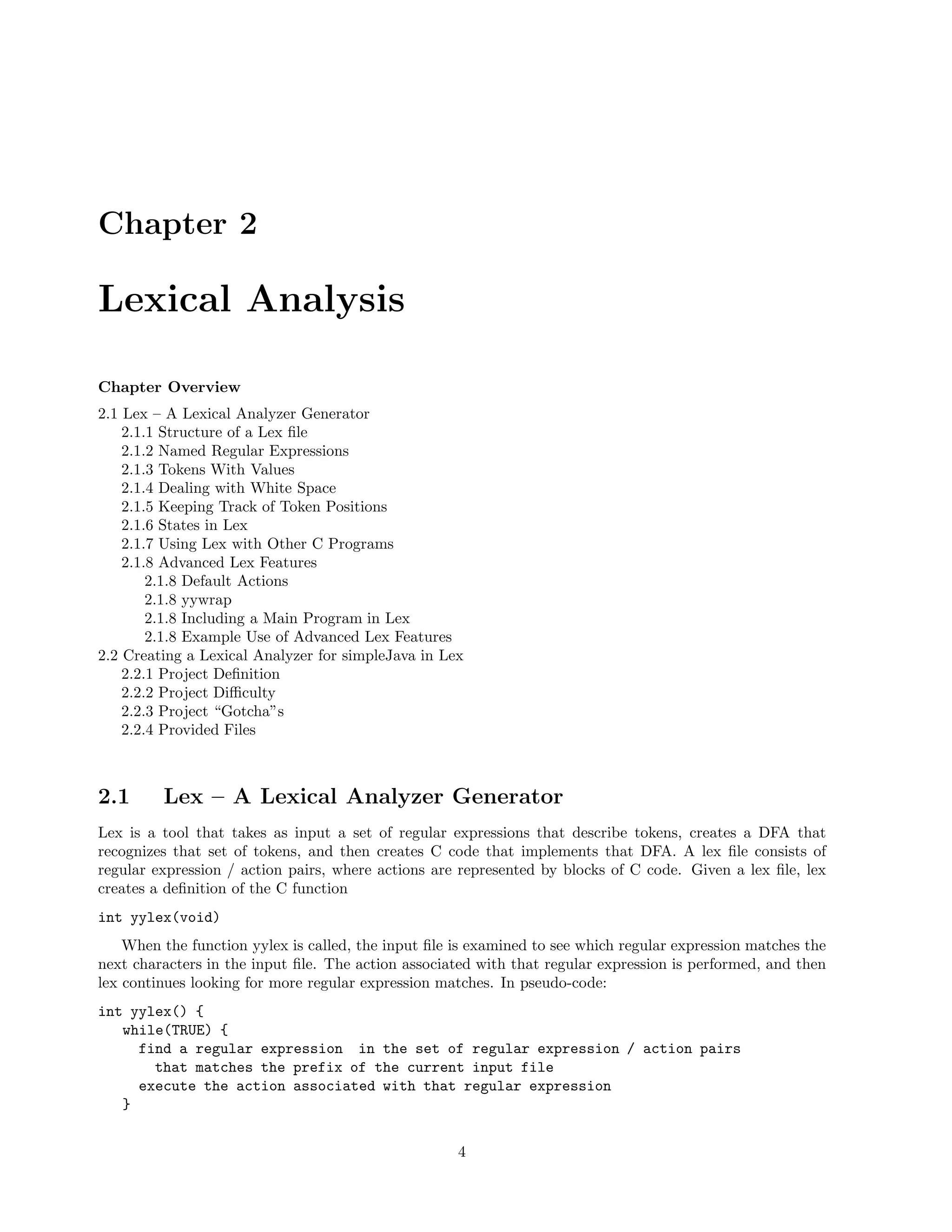 Chapter 2

Lexical Analysis
Chapter Overview
2.1 Lex – A Lexical Analyzer Generator
2.1.1 Structure of a Lex ﬁle
2.1.2 Named Regular Expressions
2.1.3 Tokens With Values
2.1.4 Dealing with White Space
2.1.5 Keeping Track of Token Positions
2.1.6 States in Lex
2.1.7 Using Lex with Other C Programs
2.1.8 Advanced Lex Features
2.1.8 Default Actions
2.1.8 yywrap
2.1.8 Including a Main Program in Lex
2.1.8 Example Use of Advanced Lex Features
2.2 Creating a Lexical Analyzer for simpleJava in Lex
2.2.1 Project Deﬁnition
2.2.2 Project Diﬃculty
2.2.3 Project “Gotcha”s
2.2.4 Provided Files

2.1

Lex – A Lexical Analyzer Generator

Lex is a tool that takes as input a set of regular expressions that describe tokens, creates a DFA that
recognizes that set of tokens, and then creates C code that implements that DFA. A lex ﬁle consists of
regular expression / action pairs, where actions are represented by blocks of C code. Given a lex ﬁle, lex
creates a deﬁnition of the C function
int yylex(void)
When the function yylex is called, the input ﬁle is examined to see which regular expression matches the
next characters in the input ﬁle. The action associated with that regular expression is performed, and then
lex continues looking for more regular expression matches. In pseudo-code:
int yylex() {
while(TRUE) {
find a regular expression in the set of regular expression / action pairs
that matches the prefix of the current input file
execute the action associated with that regular expression
}
4

 