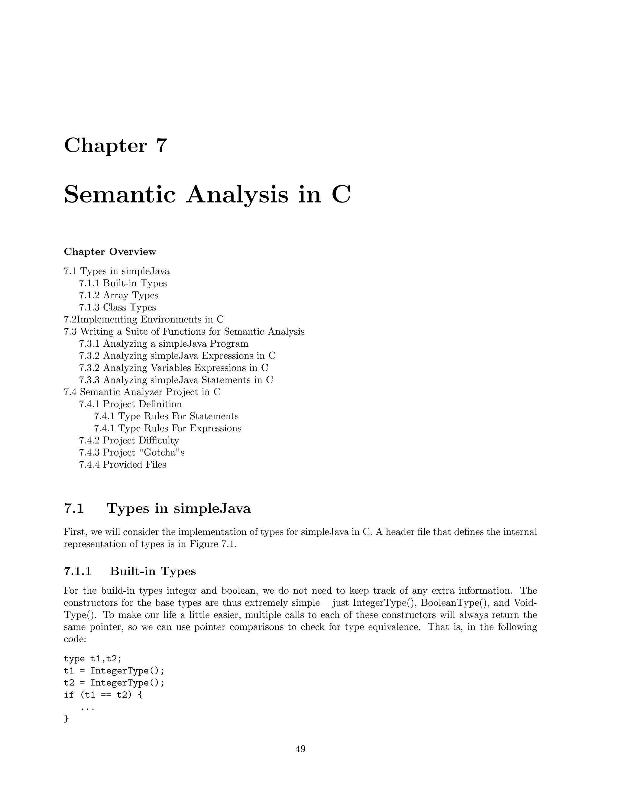 Chapter 7

Semantic Analysis in C
Chapter Overview
7.1 Types in simpleJava
7.1.1 Built-in Types
7.1.2 Array Types
7.1.3 Class Types
7.2Implementing Environments in C
7.3 Writing a Suite of Functions for Semantic Analysis
7.3.1 Analyzing a simpleJava Program
7.3.2 Analyzing simpleJava Expressions in C
7.3.2 Analyzing Variables Expressions in C
7.3.3 Analyzing simpleJava Statements in C
7.4 Semantic Analyzer Project in C
7.4.1 Project Deﬁnition
7.4.1 Type Rules For Statements
7.4.1 Type Rules For Expressions
7.4.2 Project Diﬃculty
7.4.3 Project “Gotcha”s
7.4.4 Provided Files

7.1

Types in simpleJava

First, we will consider the implementation of types for simpleJava in C. A header ﬁle that deﬁnes the internal
representation of types is in Figure 7.1.

7.1.1

Built-in Types

For the build-in types integer and boolean, we do not need to keep track of any extra information. The
constructors for the base types are thus extremely simple – just IntegerType(), BooleanType(), and VoidType(). To make our life a little easier, multiple calls to each of these constructors will always return the
same pointer, so we can use pointer comparisons to check for type equivalence. That is, in the following
code:
type t1,t2;
t1 = IntegerType();
t2 = IntegerType();
if (t1 == t2) {
...
}
49

 