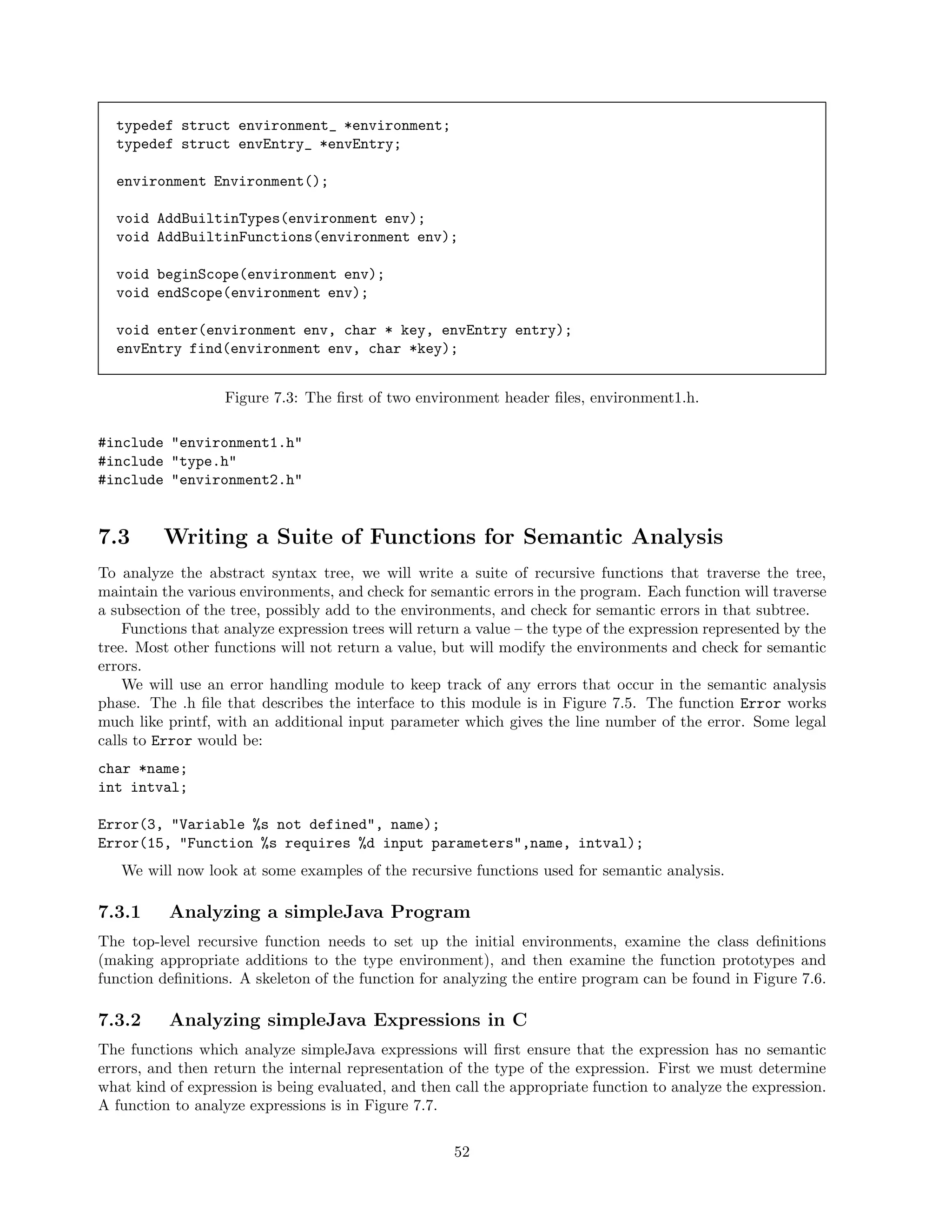 typedef struct environment_ *environment;
typedef struct envEntry_ *envEntry;
environment Environment();
void AddBuiltinTypes(environment env);
void AddBuiltinFunctions(environment env);
void beginScope(environment env);
void endScope(environment env);
void enter(environment env, char * key, envEntry entry);
envEntry find(environment env, char *key);
Figure 7.3: The ﬁrst of two environment header ﬁles, environment1.h.
#include "environment1.h"
#include "type.h"
#include "environment2.h"

7.3

Writing a Suite of Functions for Semantic Analysis

To analyze the abstract syntax tree, we will write a suite of recursive functions that traverse the tree,
maintain the various environments, and check for semantic errors in the program. Each function will traverse
a subsection of the tree, possibly add to the environments, and check for semantic errors in that subtree.
Functions that analyze expression trees will return a value – the type of the expression represented by the
tree. Most other functions will not return a value, but will modify the environments and check for semantic
errors.
We will use an error handling module to keep track of any errors that occur in the semantic analysis
phase. The .h ﬁle that describes the interface to this module is in Figure 7.5. The function Error works
much like printf, with an additional input parameter which gives the line number of the error. Some legal
calls to Error would be:
char *name;
int intval;
Error(3, "Variable %s not defined", name);
Error(15, "Function %s requires %d input parameters",name, intval);
We will now look at some examples of the recursive functions used for semantic analysis.

7.3.1

Analyzing a simpleJava Program

The top-level recursive function needs to set up the initial environments, examine the class deﬁnitions
(making appropriate additions to the type environment), and then examine the function prototypes and
function deﬁnitions. A skeleton of the function for analyzing the entire program can be found in Figure 7.6.

7.3.2

Analyzing simpleJava Expressions in C

The functions which analyze simpleJava expressions will ﬁrst ensure that the expression has no semantic
errors, and then return the internal representation of the type of the expression. First we must determine
what kind of expression is being evaluated, and then call the appropriate function to analyze the expression.
A function to analyze expressions is in Figure 7.7.
52

 
