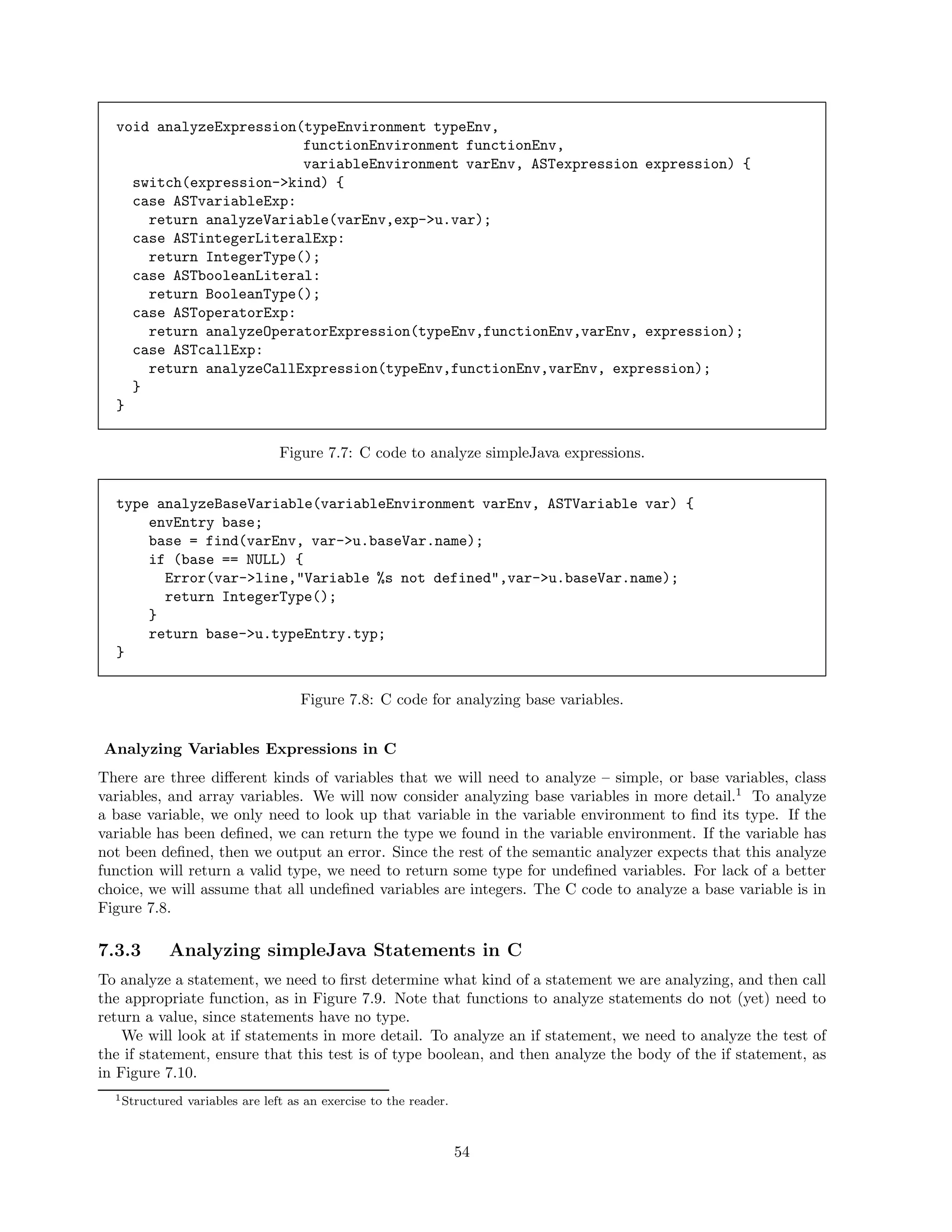 void analyzeExpression(typeEnvironment typeEnv,
functionEnvironment functionEnv,
variableEnvironment varEnv, ASTexpression expression) {
switch(expression->kind) {
case ASTvariableExp:
return analyzeVariable(varEnv,exp->u.var);
case ASTintegerLiteralExp:
return IntegerType();
case ASTbooleanLiteral:
return BooleanType();
case ASToperatorExp:
return analyzeOperatorExpression(typeEnv,functionEnv,varEnv, expression);
case ASTcallExp:
return analyzeCallExpression(typeEnv,functionEnv,varEnv, expression);
}
}
Figure 7.7: C code to analyze simpleJava expressions.
type analyzeBaseVariable(variableEnvironment varEnv, ASTVariable var) {
envEntry base;
base = find(varEnv, var->u.baseVar.name);
if (base == NULL) {
Error(var->line,"Variable %s not defined",var->u.baseVar.name);
return IntegerType();
}
return base->u.typeEntry.typ;
}
Figure 7.8: C code for analyzing base variables.
Analyzing Variables Expressions in C
There are three diﬀerent kinds of variables that we will need to analyze – simple, or base variables, class
variables, and array variables. We will now consider analyzing base variables in more detail.1 To analyze
a base variable, we only need to look up that variable in the variable environment to ﬁnd its type. If the
variable has been deﬁned, we can return the type we found in the variable environment. If the variable has
not been deﬁned, then we output an error. Since the rest of the semantic analyzer expects that this analyze
function will return a valid type, we need to return some type for undeﬁned variables. For lack of a better
choice, we will assume that all undeﬁned variables are integers. The C code to analyze a base variable is in
Figure 7.8.

7.3.3

Analyzing simpleJava Statements in C

To analyze a statement, we need to ﬁrst determine what kind of a statement we are analyzing, and then call
the appropriate function, as in Figure 7.9. Note that functions to analyze statements do not (yet) need to
return a value, since statements have no type.
We will look at if statements in more detail. To analyze an if statement, we need to analyze the test of
the if statement, ensure that this test is of type boolean, and then analyze the body of the if statement, as
in Figure 7.10.
1 Structured

variables are left as an exercise to the reader.

54

 