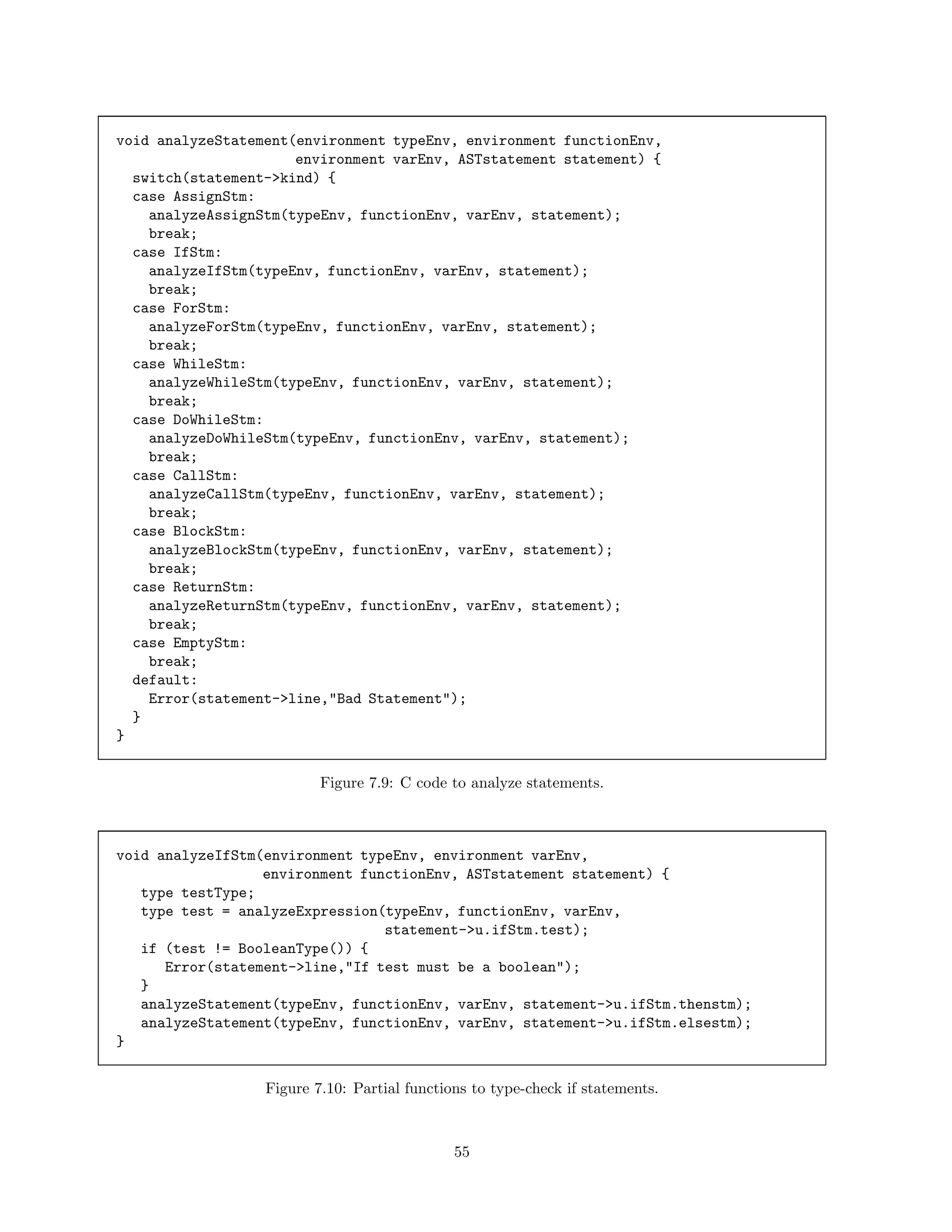 void analyzeStatement(environment typeEnv, environment functionEnv,
environment varEnv, ASTstatement statement) {
switch(statement->kind) {
case AssignStm:
analyzeAssignStm(typeEnv, functionEnv, varEnv, statement);
break;
case IfStm:
analyzeIfStm(typeEnv, functionEnv, varEnv, statement);
break;
case ForStm:
analyzeForStm(typeEnv, functionEnv, varEnv, statement);
break;
case WhileStm:
analyzeWhileStm(typeEnv, functionEnv, varEnv, statement);
break;
case DoWhileStm:
analyzeDoWhileStm(typeEnv, functionEnv, varEnv, statement);
break;
case CallStm:
analyzeCallStm(typeEnv, functionEnv, varEnv, statement);
break;
case BlockStm:
analyzeBlockStm(typeEnv, functionEnv, varEnv, statement);
break;
case ReturnStm:
analyzeReturnStm(typeEnv, functionEnv, varEnv, statement);
break;
case EmptyStm:
break;
default:
Error(statement->line,"Bad Statement");
}
}
Figure 7.9: C code to analyze statements.

void analyzeIfStm(environment typeEnv, environment varEnv,
environment functionEnv, ASTstatement statement) {
type testType;
type test = analyzeExpression(typeEnv, functionEnv, varEnv,
statement->u.ifStm.test);
if (test != BooleanType()) {
Error(statement->line,"If test must be a boolean");
}
analyzeStatement(typeEnv, functionEnv, varEnv, statement->u.ifStm.thenstm);
analyzeStatement(typeEnv, functionEnv, varEnv, statement->u.ifStm.elsestm);
}
Figure 7.10: Partial functions to type-check if statements.

55

 