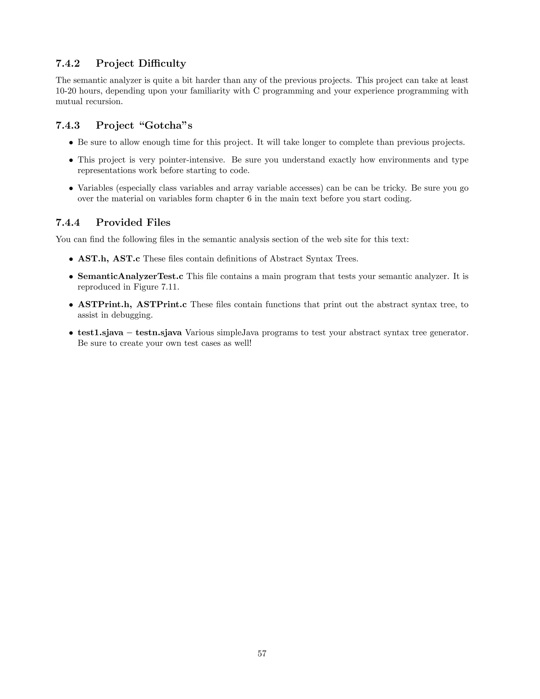 7.4.2

Project Diﬃculty

The semantic analyzer is quite a bit harder than any of the previous projects. This project can take at least
10-20 hours, depending upon your familiarity with C programming and your experience programming with
mutual recursion.

7.4.3

Project “Gotcha”s

• Be sure to allow enough time for this project. It will take longer to complete than previous projects.
• This project is very pointer-intensive. Be sure you understand exactly how environments and type
representations work before starting to code.
• Variables (especially class variables and array variable accesses) can be can be tricky. Be sure you go
over the material on variables form chapter 6 in the main text before you start coding.

7.4.4

Provided Files

You can ﬁnd the following ﬁles in the semantic analysis section of the web site for this text:
• AST.h, AST.c These ﬁles contain deﬁnitions of Abstract Syntax Trees.
• SemanticAnalyzerTest.c This ﬁle contains a main program that tests your semantic analyzer. It is
reproduced in Figure 7.11.
• ASTPrint.h, ASTPrint.c These ﬁles contain functions that print out the abstract syntax tree, to
assist in debugging.
• test1.sjava – testn.sjava Various simpleJava programs to test your abstract syntax tree generator.
Be sure to create your own test cases as well!

57

 