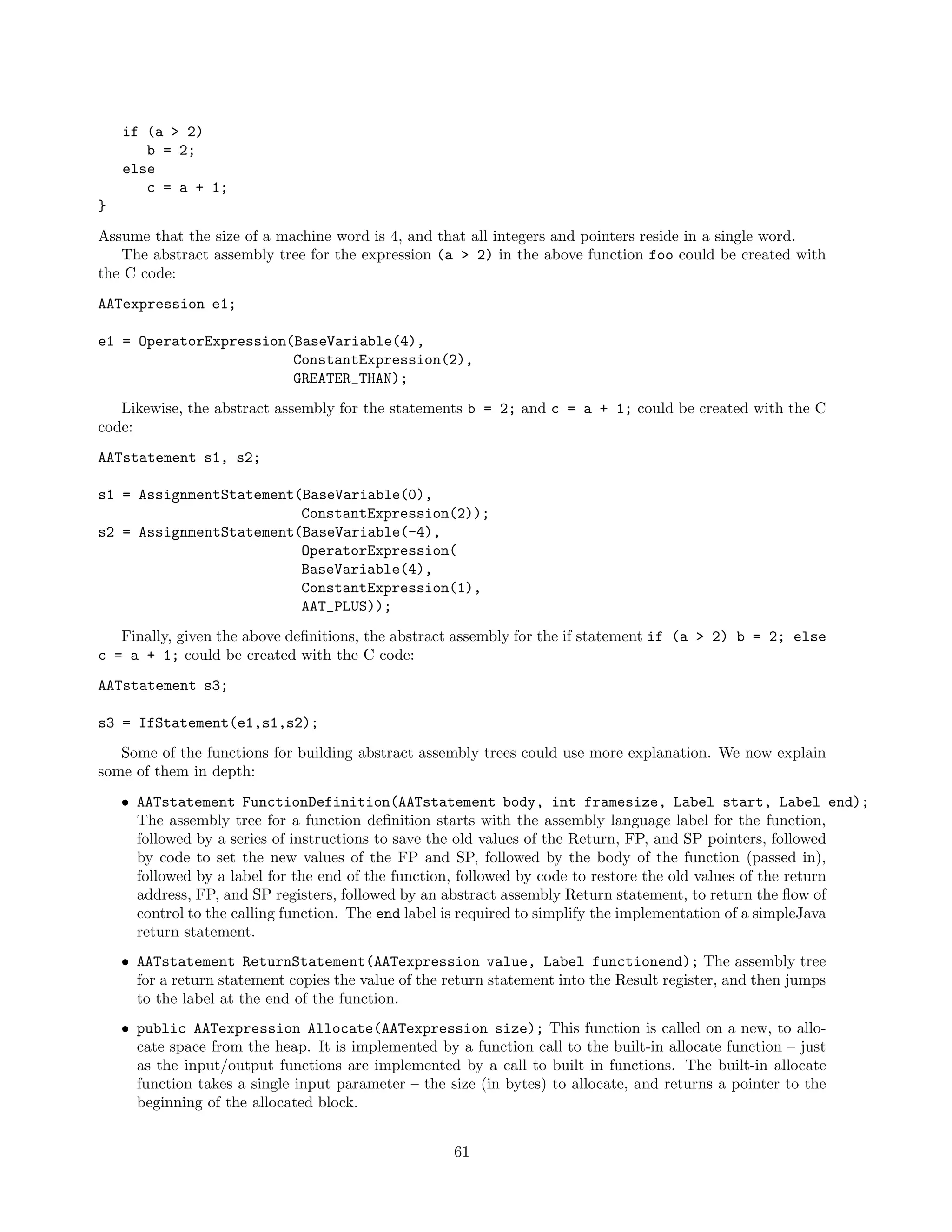 if (a > 2)
b = 2;
else
c = a + 1;
}
Assume that the size of a machine word is 4, and that all integers and pointers reside in a single word.
The abstract assembly tree for the expression (a > 2) in the above function foo could be created with
the C code:
AATexpression e1;
e1 = OperatorExpression(BaseVariable(4),
ConstantExpression(2),
GREATER_THAN);
Likewise, the abstract assembly for the statements b = 2; and c = a + 1; could be created with the C
code:
AATstatement s1, s2;
s1 = AssignmentStatement(BaseVariable(0),
ConstantExpression(2));
s2 = AssignmentStatement(BaseVariable(-4),
OperatorExpression(
BaseVariable(4),
ConstantExpression(1),
AAT_PLUS));
Finally, given the above deﬁnitions, the abstract assembly for the if statement if (a > 2) b = 2; else
c = a + 1; could be created with the C code:
AATstatement s3;
s3 = IfStatement(e1,s1,s2);
Some of the functions for building abstract assembly trees could use more explanation. We now explain
some of them in depth:
• AATstatement FunctionDefinition(AATstatement body, int framesize, Label start, Label end);
The assembly tree for a function deﬁnition starts with the assembly language label for the function,
followed by a series of instructions to save the old values of the Return, FP, and SP pointers, followed
by code to set the new values of the FP and SP, followed by the body of the function (passed in),
followed by a label for the end of the function, followed by code to restore the old values of the return
address, FP, and SP registers, followed by an abstract assembly Return statement, to return the ﬂow of
control to the calling function. The end label is required to simplify the implementation of a simpleJava
return statement.
• AATstatement ReturnStatement(AATexpression value, Label functionend); The assembly tree
for a return statement copies the value of the return statement into the Result register, and then jumps
to the label at the end of the function.
• public AATexpression Allocate(AATexpression size); This function is called on a new, to allocate space from the heap. It is implemented by a function call to the built-in allocate function – just
as the input/output functions are implemented by a call to built in functions. The built-in allocate
function takes a single input parameter – the size (in bytes) to allocate, and returns a pointer to the
beginning of the allocated block.
61

 