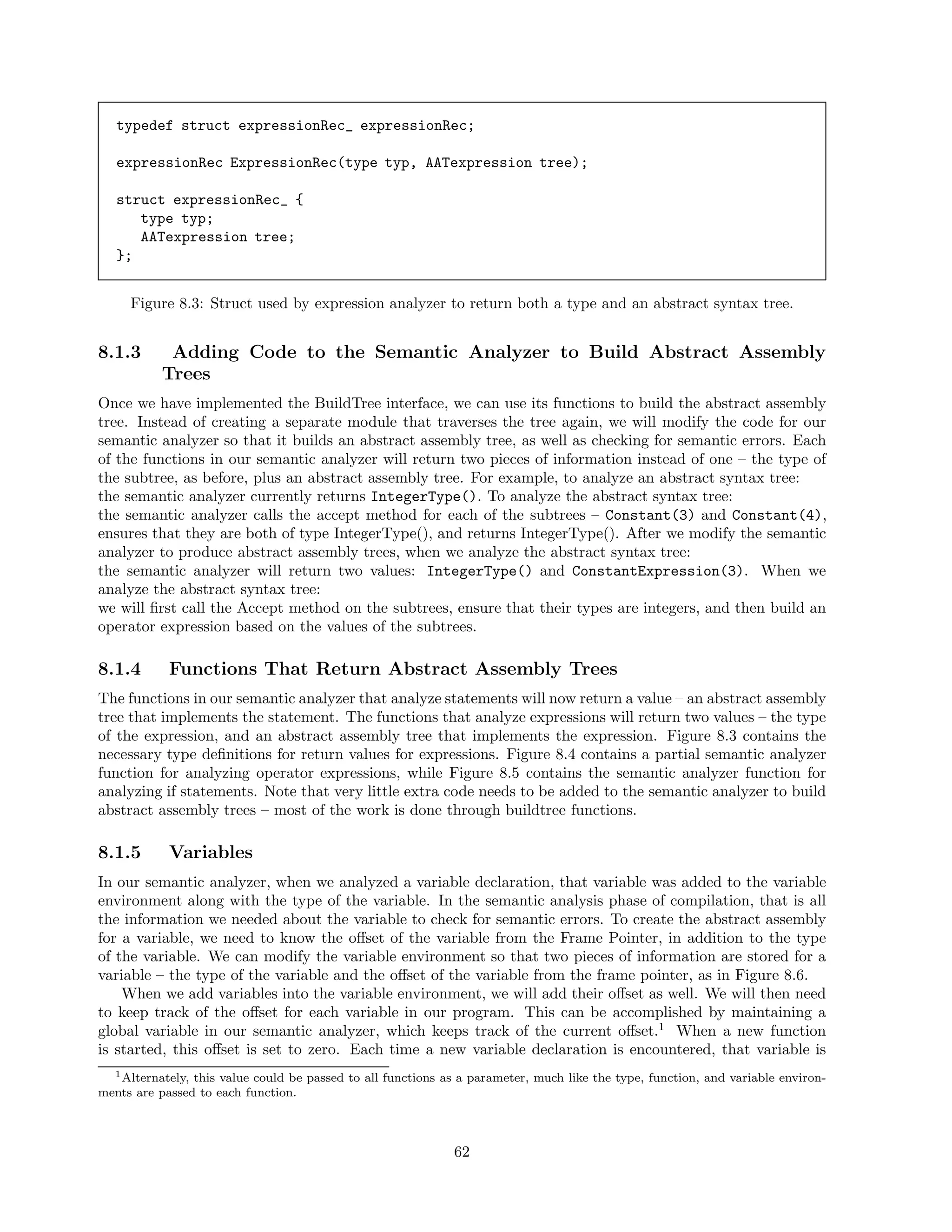 typedef struct expressionRec_ expressionRec;
expressionRec ExpressionRec(type typ, AATexpression tree);
struct expressionRec_ {
type typ;
AATexpression tree;
};
Figure 8.3: Struct used by expression analyzer to return both a type and an abstract syntax tree.

8.1.3

Adding Code to the Semantic Analyzer to Build Abstract Assembly
Trees

Once we have implemented the BuildTree interface, we can use its functions to build the abstract assembly
tree. Instead of creating a separate module that traverses the tree again, we will modify the code for our
semantic analyzer so that it builds an abstract assembly tree, as well as checking for semantic errors. Each
of the functions in our semantic analyzer will return two pieces of information instead of one – the type of
the subtree, as before, plus an abstract assembly tree. For example, to analyze an abstract syntax tree:
the semantic analyzer currently returns IntegerType(). To analyze the abstract syntax tree:
the semantic analyzer calls the accept method for each of the subtrees – Constant(3) and Constant(4),
ensures that they are both of type IntegerType(), and returns IntegerType(). After we modify the semantic
analyzer to produce abstract assembly trees, when we analyze the abstract syntax tree:
the semantic analyzer will return two values: IntegerType() and ConstantExpression(3). When we
analyze the abstract syntax tree:
we will ﬁrst call the Accept method on the subtrees, ensure that their types are integers, and then build an
operator expression based on the values of the subtrees.

8.1.4

Functions That Return Abstract Assembly Trees

The functions in our semantic analyzer that analyze statements will now return a value – an abstract assembly
tree that implements the statement. The functions that analyze expressions will return two values – the type
of the expression, and an abstract assembly tree that implements the expression. Figure 8.3 contains the
necessary type deﬁnitions for return values for expressions. Figure 8.4 contains a partial semantic analyzer
function for analyzing operator expressions, while Figure 8.5 contains the semantic analyzer function for
analyzing if statements. Note that very little extra code needs to be added to the semantic analyzer to build
abstract assembly trees – most of the work is done through buildtree functions.

8.1.5

Variables

In our semantic analyzer, when we analyzed a variable declaration, that variable was added to the variable
environment along with the type of the variable. In the semantic analysis phase of compilation, that is all
the information we needed about the variable to check for semantic errors. To create the abstract assembly
for a variable, we need to know the oﬀset of the variable from the Frame Pointer, in addition to the type
of the variable. We can modify the variable environment so that two pieces of information are stored for a
variable – the type of the variable and the oﬀset of the variable from the frame pointer, as in Figure 8.6.
When we add variables into the variable environment, we will add their oﬀset as well. We will then need
to keep track of the oﬀset for each variable in our program. This can be accomplished by maintaining a
global variable in our semantic analyzer, which keeps track of the current oﬀset.1 When a new function
is started, this oﬀset is set to zero. Each time a new variable declaration is encountered, that variable is
1 Alternately, this value could be passed to all functions as a parameter, much like the type, function, and variable environments are passed to each function.

62

 