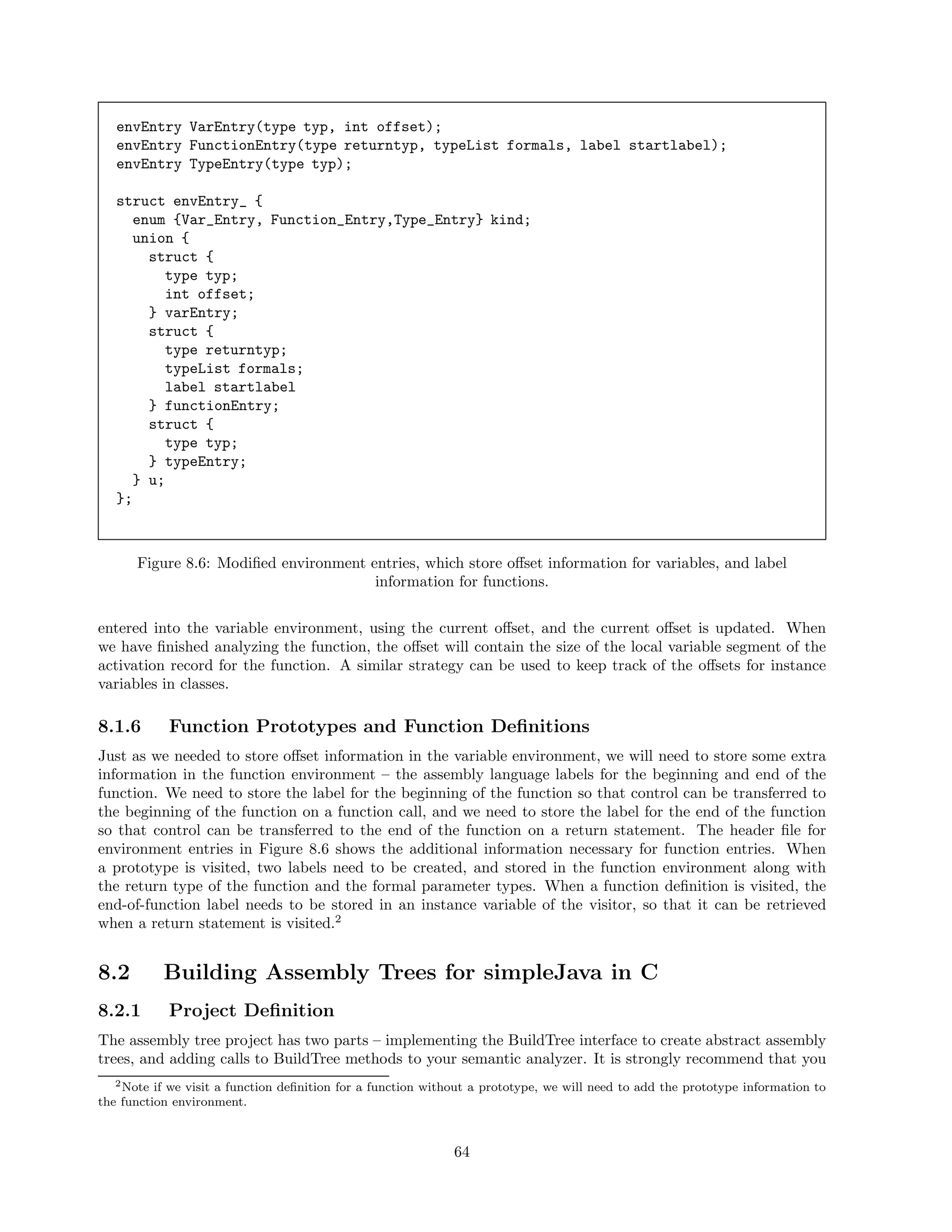 envEntry VarEntry(type typ, int offset);
envEntry FunctionEntry(type returntyp, typeList formals, label startlabel);
envEntry TypeEntry(type typ);
struct envEntry_ {
enum {Var_Entry, Function_Entry,Type_Entry} kind;
union {
struct {
type typ;
int offset;
} varEntry;
struct {
type returntyp;
typeList formals;
label startlabel
} functionEntry;
struct {
type typ;
} typeEntry;
} u;
};

Figure 8.6: Modiﬁed environment entries, which store oﬀset information for variables, and label
information for functions.
entered into the variable environment, using the current oﬀset, and the current oﬀset is updated. When
we have ﬁnished analyzing the function, the oﬀset will contain the size of the local variable segment of the
activation record for the function. A similar strategy can be used to keep track of the oﬀsets for instance
variables in classes.

8.1.6

Function Prototypes and Function Deﬁnitions

Just as we needed to store oﬀset information in the variable environment, we will need to store some extra
information in the function environment – the assembly language labels for the beginning and end of the
function. We need to store the label for the beginning of the function so that control can be transferred to
the beginning of the function on a function call, and we need to store the label for the end of the function
so that control can be transferred to the end of the function on a return statement. The header ﬁle for
environment entries in Figure 8.6 shows the additional information necessary for function entries. When
a prototype is visited, two labels need to be created, and stored in the function environment along with
the return type of the function and the formal parameter types. When a function deﬁnition is visited, the
end-of-function label needs to be stored in an instance variable of the visitor, so that it can be retrieved
when a return statement is visited.2

8.2

Building Assembly Trees for simpleJava in C

8.2.1

Project Deﬁnition

The assembly tree project has two parts – implementing the BuildTree interface to create abstract assembly
trees, and adding calls to BuildTree methods to your semantic analyzer. It is strongly recommend that you
2 Note if we visit a function deﬁnition for a function without a prototype, we will need to add the prototype information to
the function environment.

64

 