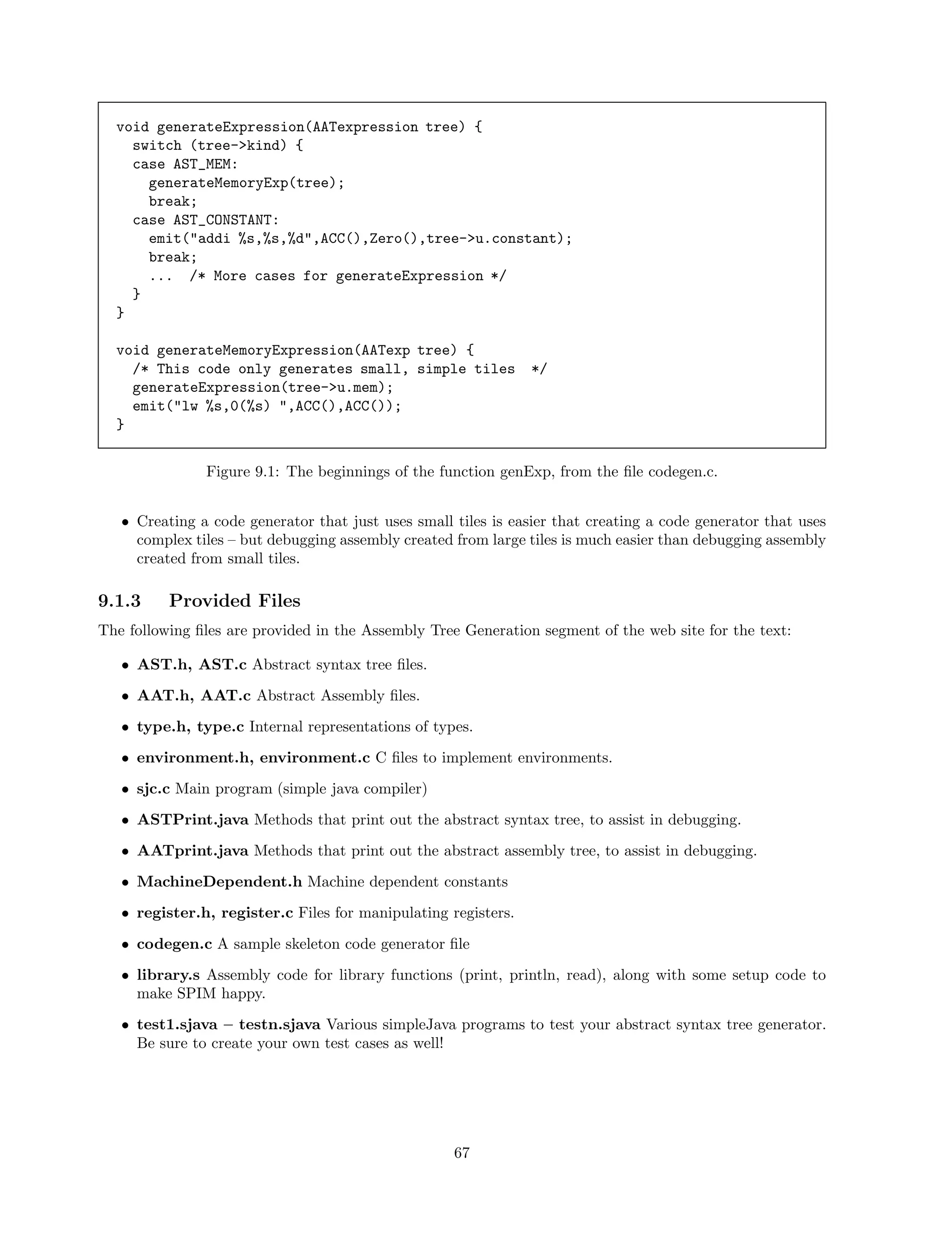 void generateExpression(AATexpression tree) {
switch (tree->kind) {
case AST_MEM:
generateMemoryExp(tree);
break;
case AST_CONSTANT:
emit("addi %s,%s,%d",ACC(),Zero(),tree->u.constant);
break;
... /* More cases for generateExpression */
}
}
void generateMemoryExpression(AATexp tree) {
/* This code only generates small, simple tiles
generateExpression(tree->u.mem);
emit("lw %s,0(%s) ",ACC(),ACC());
}

*/

Figure 9.1: The beginnings of the function genExp, from the ﬁle codegen.c.
• Creating a code generator that just uses small tiles is easier that creating a code generator that uses
complex tiles – but debugging assembly created from large tiles is much easier than debugging assembly
created from small tiles.

9.1.3

Provided Files

The following ﬁles are provided in the Assembly Tree Generation segment of the web site for the text:
• AST.h, AST.c Abstract syntax tree ﬁles.
• AAT.h, AAT.c Abstract Assembly ﬁles.
• type.h, type.c Internal representations of types.
• environment.h, environment.c C ﬁles to implement environments.
• sjc.c Main program (simple java compiler)
• ASTPrint.java Methods that print out the abstract syntax tree, to assist in debugging.
• AATprint.java Methods that print out the abstract assembly tree, to assist in debugging.
• MachineDependent.h Machine dependent constants
• register.h, register.c Files for manipulating registers.
• codegen.c A sample skeleton code generator ﬁle
• library.s Assembly code for library functions (print, println, read), along with some setup code to
make SPIM happy.
• test1.sjava – testn.sjava Various simpleJava programs to test your abstract syntax tree generator.
Be sure to create your own test cases as well!

67

 