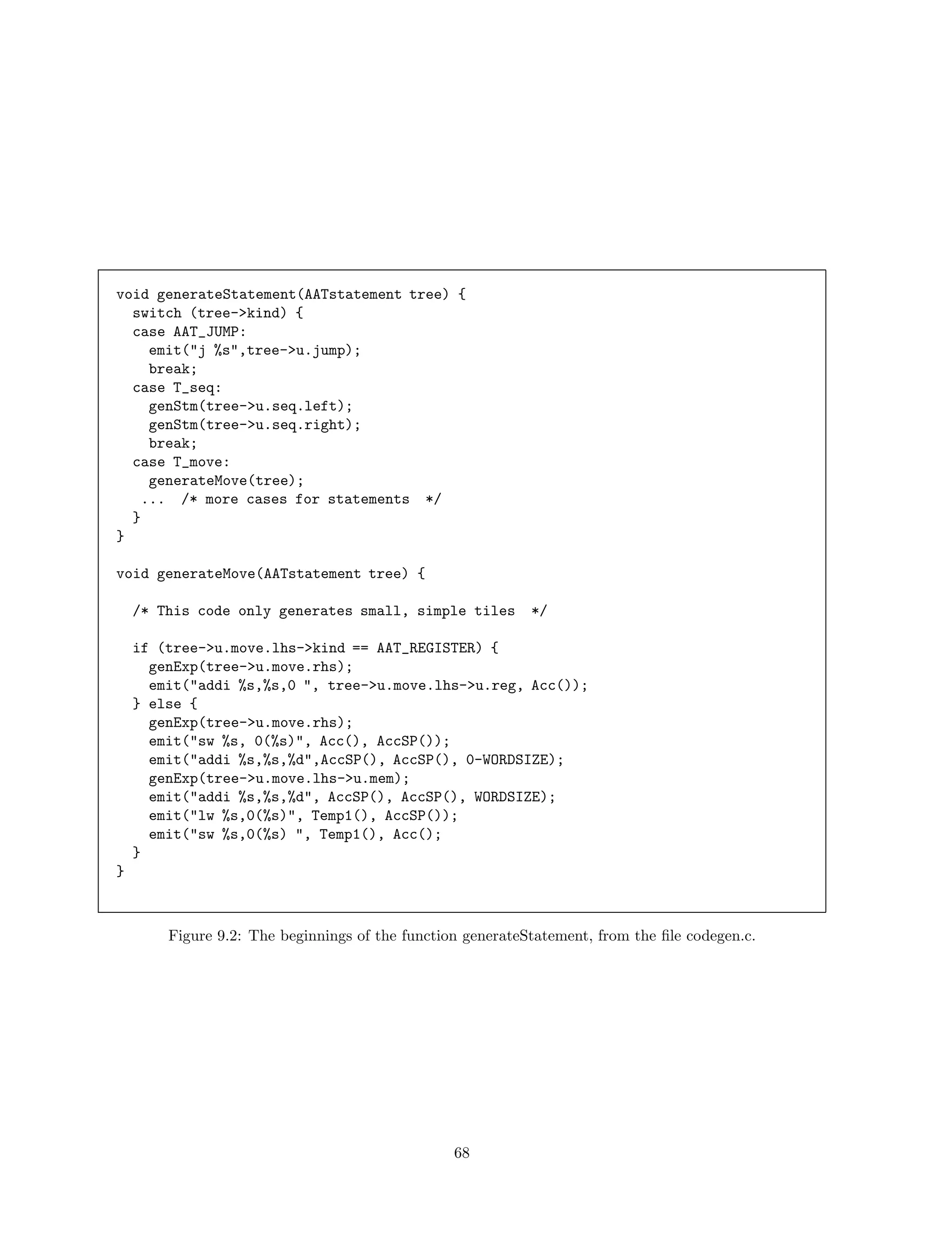 void generateStatement(AATstatement tree) {
switch (tree->kind) {
case AAT_JUMP:
emit("j %s",tree->u.jump);
break;
case T_seq:
genStm(tree->u.seq.left);
genStm(tree->u.seq.right);
break;
case T_move:
generateMove(tree);
... /* more cases for statements */
}
}
void generateMove(AATstatement tree) {
/* This code only generates small, simple tiles

*/

if (tree->u.move.lhs->kind == AAT_REGISTER) {
genExp(tree->u.move.rhs);
emit("addi %s,%s,0 ", tree->u.move.lhs->u.reg, Acc());
} else {
genExp(tree->u.move.rhs);
emit("sw %s, 0(%s)", Acc(), AccSP());
emit("addi %s,%s,%d",AccSP(), AccSP(), 0-WORDSIZE);
genExp(tree->u.move.lhs->u.mem);
emit("addi %s,%s,%d", AccSP(), AccSP(), WORDSIZE);
emit("lw %s,0(%s)", Temp1(), AccSP());
emit("sw %s,0(%s) ", Temp1(), Acc();
}
}

Figure 9.2: The beginnings of the function generateStatement, from the ﬁle codegen.c.

68

 