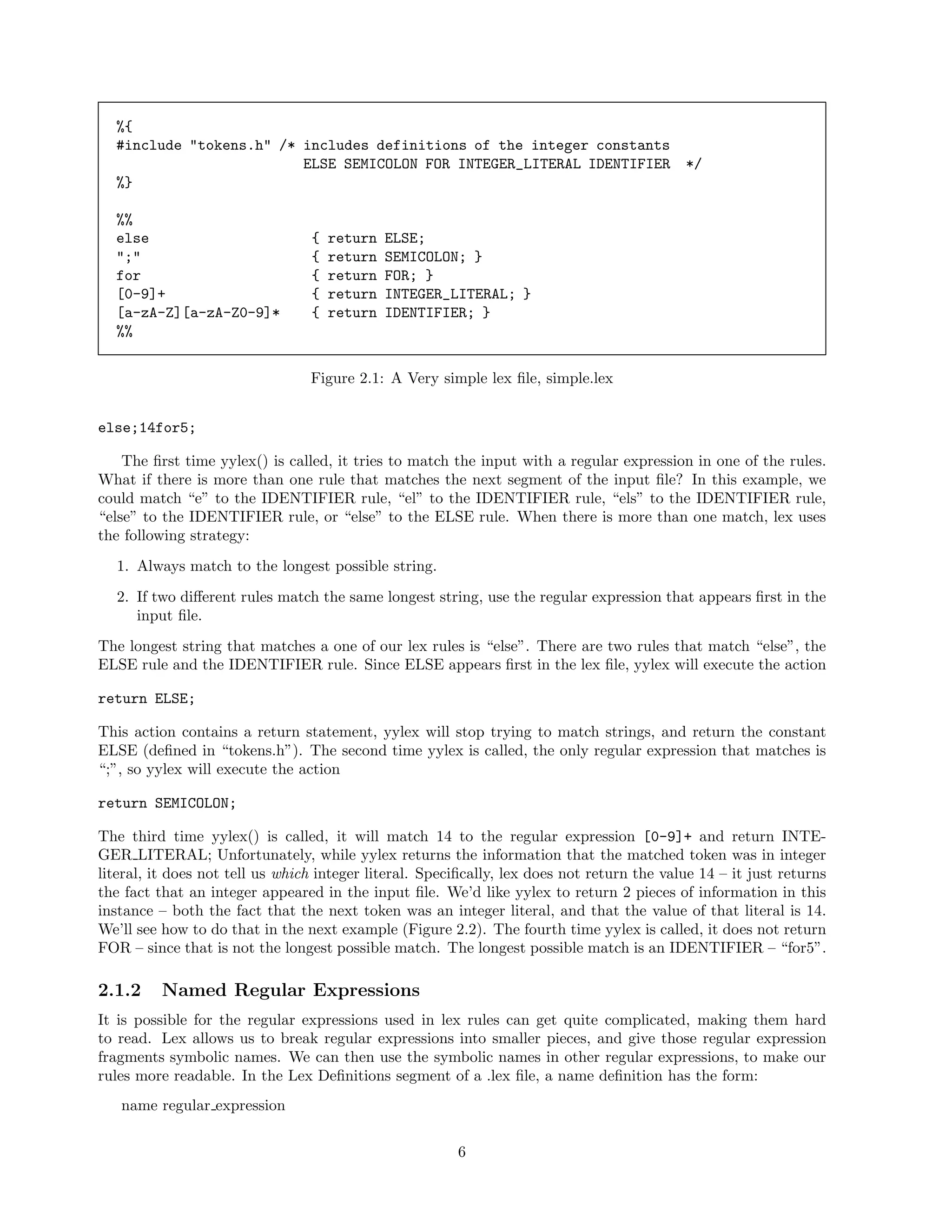 %{
#include "tokens.h" /* includes definitions of the integer constants
ELSE SEMICOLON FOR INTEGER_LITERAL IDENTIFIER
%}
%%
else
";"
for
[0-9]+
[a-zA-Z][a-zA-Z0-9]*
%%

{
{
{
{
{

return
return
return
return
return

*/

ELSE;
SEMICOLON; }
FOR; }
INTEGER_LITERAL; }
IDENTIFIER; }

Figure 2.1: A Very simple lex ﬁle, simple.lex
else;14for5;
The ﬁrst time yylex() is called, it tries to match the input with a regular expression in one of the rules.
What if there is more than one rule that matches the next segment of the input ﬁle? In this example, we
could match “e” to the IDENTIFIER rule, “el” to the IDENTIFIER rule, “els” to the IDENTIFIER rule,
“else” to the IDENTIFIER rule, or “else” to the ELSE rule. When there is more than one match, lex uses
the following strategy:
1. Always match to the longest possible string.
2. If two diﬀerent rules match the same longest string, use the regular expression that appears ﬁrst in the
input ﬁle.
The longest string that matches a one of our lex rules is “else”. There are two rules that match “else”, the
ELSE rule and the IDENTIFIER rule. Since ELSE appears ﬁrst in the lex ﬁle, yylex will execute the action
return ELSE;
This action contains a return statement, yylex will stop trying to match strings, and return the constant
ELSE (deﬁned in “tokens.h”). The second time yylex is called, the only regular expression that matches is
“;”, so yylex will execute the action
return SEMICOLON;
The third time yylex() is called, it will match 14 to the regular expression [0-9]+ and return INTEGER LITERAL; Unfortunately, while yylex returns the information that the matched token was in integer
literal, it does not tell us which integer literal. Speciﬁcally, lex does not return the value 14 – it just returns
the fact that an integer appeared in the input ﬁle. We’d like yylex to return 2 pieces of information in this
instance – both the fact that the next token was an integer literal, and that the value of that literal is 14.
We’ll see how to do that in the next example (Figure 2.2). The fourth time yylex is called, it does not return
FOR – since that is not the longest possible match. The longest possible match is an IDENTIFIER – “for5”.

2.1.2

Named Regular Expressions

It is possible for the regular expressions used in lex rules can get quite complicated, making them hard
to read. Lex allows us to break regular expressions into smaller pieces, and give those regular expression
fragments symbolic names. We can then use the symbolic names in other regular expressions, to make our
rules more readable. In the Lex Deﬁnitions segment of a .lex ﬁle, a name deﬁnition has the form:
name regular expression
6

 