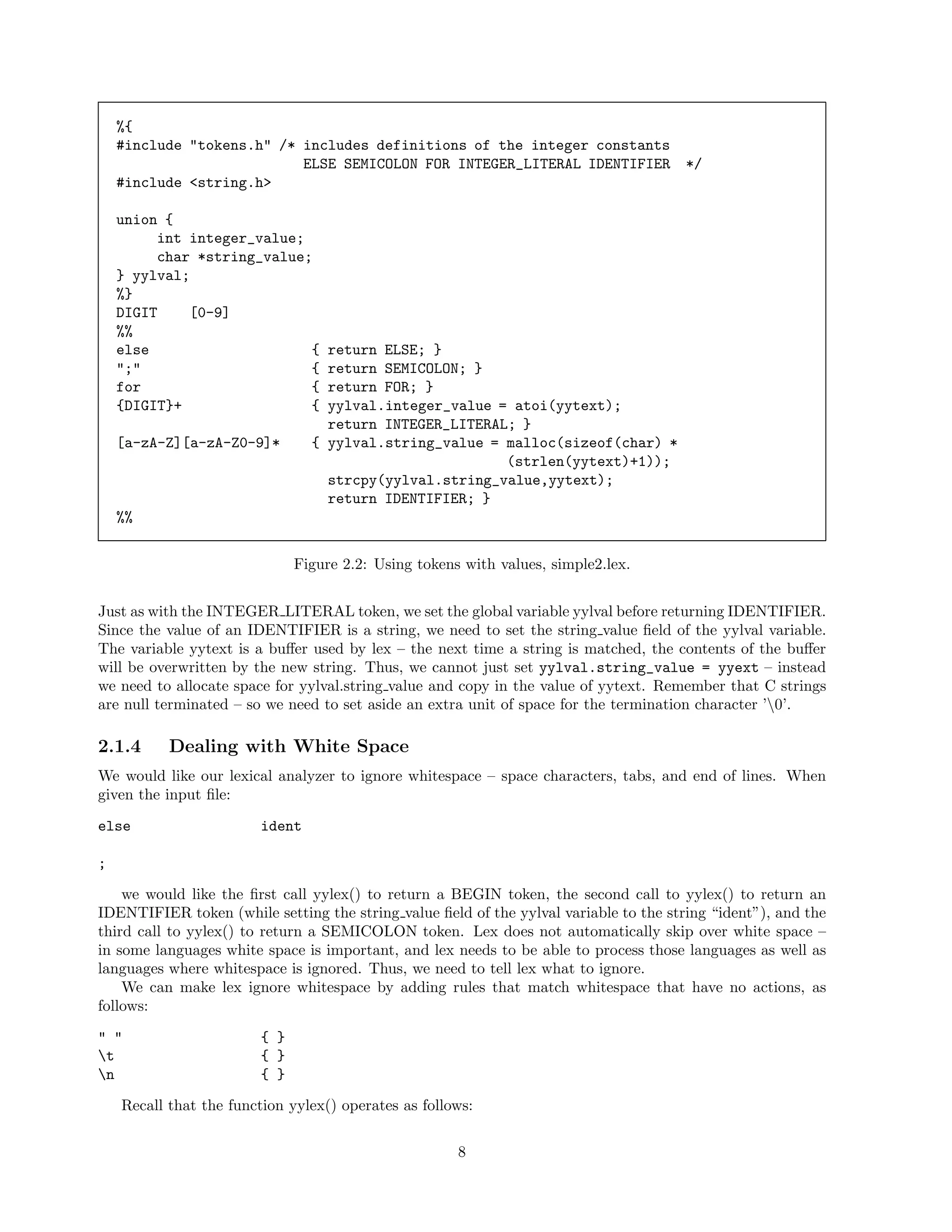 %{
#include "tokens.h" /* includes definitions of the integer constants
ELSE SEMICOLON FOR INTEGER_LITERAL IDENTIFIER
#include <string.h>

*/

union {
int integer_value;
char *string_value;
} yylval;
%}
DIGIT
[0-9]
%%
else
{
";"
{
for
{
{DIGIT}+
{

return ELSE; }
return SEMICOLON; }
return FOR; }
yylval.integer_value = atoi(yytext);
return INTEGER_LITERAL; }
{ yylval.string_value = malloc(sizeof(char) *
(strlen(yytext)+1));
strcpy(yylval.string_value,yytext);
return IDENTIFIER; }

[a-zA-Z][a-zA-Z0-9]*

%%
Figure 2.2: Using tokens with values, simple2.lex.
Just as with the INTEGER LITERAL token, we set the global variable yylval before returning IDENTIFIER.
Since the value of an IDENTIFIER is a string, we need to set the string value ﬁeld of the yylval variable.
The variable yytext is a buﬀer used by lex – the next time a string is matched, the contents of the buﬀer
will be overwritten by the new string. Thus, we cannot just set yylval.string_value = yyext – instead
we need to allocate space for yylval.string value and copy in the value of yytext. Remember that C strings
are null terminated – so we need to set aside an extra unit of space for the termination character ’0’.

2.1.4

Dealing with White Space

We would like our lexical analyzer to ignore whitespace – space characters, tabs, and end of lines. When
given the input ﬁle:
else

ident

;
we would like the ﬁrst call yylex() to return a BEGIN token, the second call to yylex() to return an
IDENTIFIER token (while setting the string value ﬁeld of the yylval variable to the string “ident”), and the
third call to yylex() to return a SEMICOLON token. Lex does not automatically skip over white space –
in some languages white space is important, and lex needs to be able to process those languages as well as
languages where whitespace is ignored. Thus, we need to tell lex what to ignore.
We can make lex ignore whitespace by adding rules that match whitespace that have no actions, as
follows:
" "
t
n

{ }
{ }
{ }

Recall that the function yylex() operates as follows:
8

 