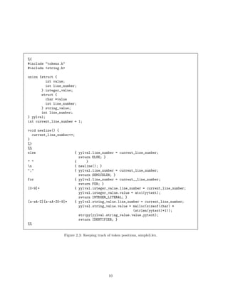 %{
#include "tokens.h"
#include <string.h>
union {struct {
int value;
int line_number;
} integer_value;
struct {
char *value
int line_number;
} string_value;
int line_number;
} yylval;
int current_line_number = 1;
void newline() {
current_line_number++;
}
%}
%%
else
{ yylval.line_number = current_line_number;
return ELSE; }
" "
{
}
n
{ newline(); }
";"
{ yylval.line_number = current_line_number;
return SEMICOLON; }
for
{ yylval.line_number = current__line_number;
return FOR; }
[0-9]+
{ yylval.integer_value.line_number = current_line_number;
yylval.integer_value.value = atoi(yytext);
return INTEGER_LITERAL; }
[a-zA-Z][a-zA-Z0-9]*
{ yylval.string_value.line_number = current_line_number;
yylval.string_value.value = malloc(sizeof(char) *
(strlen(yytext)+1));
strcpy(yylval.string_value.value,yytext);
return IDENTIFIER; }
%%
Figure 2.3: Keeping track of token positions, simple3.lex.

10

 