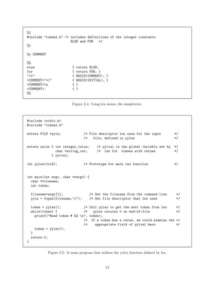 %{
#include "tokens.h" /* includes definitions of the integer constants
ELSE and FOR
*/
%}
%x COMMENT
%%
else
for
"(*"
<COMMENT>"*)"
<COMMENT>n
<COMMENT>.
%%

{
{
{
{
{
{

return ELSE;
return FOR; }
BEGIN(COMMENT); }
BEGIN(INITIAL); }
}
}

Figure 2.4: Using lex states, ﬁle simple4.lex.

#include <stdio.h>
#include "tokens.h"
extern FILE *yyin;

/* File descriptor lex uses for the input
/*
file, defined in yylex

extern union { int integer_value;
char *string_val;
} yylval;
int yylex(void);

/* yylval is the global variable set by
/* lex for tokens with values

/* Prototype for main lex function

*/
*/
*/
*/

*/

int main(int argc, char **argv) {
char *filename;
int token;
filename=argv[1];
yyin = fopen(filename,"r");

/* Get the filename from the command line
/* Set file descriptor that lex uses

*/
*/

token = yylex();
/* Call yylex to get the next token from lex
*/
while(token) {
/*
yylex returns 0 on end-of-file
*/
printf("Read token # %d n", token);
/* If a token has a value, we could examine the */
/*
appropriate field of yylval here
*/
token = yylex();
}
return 0;
}
Figure 2.5: A main program that utilizes the yylex function deﬁned by lex.

12

 