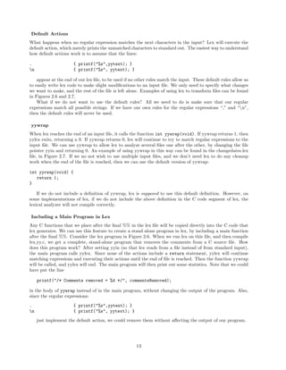 Default Actions
What happens when no regular expression matches the next characters in the input? Lex will execute the
default action, which merely prints the unmatched characters to standard out. The easiest way to understand
how default actions work is to assume that the lines:
.
n

{ printf("%s",yytext); }
{ printf("%s", yytext); }

appear at the end of our lex ﬁle, to be used if no other rules match the input. These default rules allow us
to easily write lex code to make slight modiﬁcations to an input ﬁle. We only need to specify what changes
we want to make, and the rest of the ﬁle is left alone. Examples of using lex to transform ﬁles can be found
in Figures 2.6 and 2.7.
What if we do not want to use the default rules? All we need to do is make sure that our regular
expressions match all possible strings. If we have our own rules for the regular expressions “,” and “n”,
then the default rules will never be used.
yywrap
When lex reaches the end of an input ﬁle, it calls the function int yywrap(void). If yywrap returns 1, then
yylex exits, returning a 0. If yywrap returns 0, lex will continue to try to match regular expressions to the
input ﬁle. We can use yywrap to allow lex to analyze several ﬁles one after the other, by changing the ﬁle
pointer yyin and returning 0. An example of using yywrap in this way can be found in the changedates.lex
ﬁle, in Figure 2.7. If we no not wish to use multiple input ﬁles, and we don’t need lex to do any cleanup
work when the end of the ﬁle is reached, then we can use the default version of yywrap:
int yyrwap(void) {
return 1;
}
If we do not include a deﬁnition of yywrap, lex is supposed to use this default deﬁnition. However, on
some implementations of lex, if we do not include the above deﬁnition in the C code segment of lex, the
lexical analyzer will not compile correctly.
Including a Main Program in Lex
Any C functions that we place after the ﬁnal %% in the lex ﬁle will be copied directly into the C code that
lex generates. We can use this feature to create a stand alone program in lex, by including a main function
after the ﬁnal %%. Consider the lex program in Figure 2.6. When we run lex on this ﬁle, and then compile
lex.yy.c, we get a complete, stand-alone program that removes the comments from a C source ﬁle. How
does this program work? After setting yyin (so that lex reads from a ﬁle instead of from standard input),
the main program calls yylex. Since none of the actions include a return statement, yylex will continue
matching expressions and executing their actions until the end of ﬁle is reached. Then the function yywrap
will be called, and yylex will end. The main program will then print out some statistics. Note that we could
have put the line
printf("/* Comments removed = %d */", commentsRemoved);
in the body of yywrap instead of in the main program, without changing the output of the program. Also,
since the regular expressions:
.
n

{ printf("%s",yytext); }
{ printf("%s", yytext); }
just implement the default action, we could remove them without aﬀecting the output of our program.

13

 