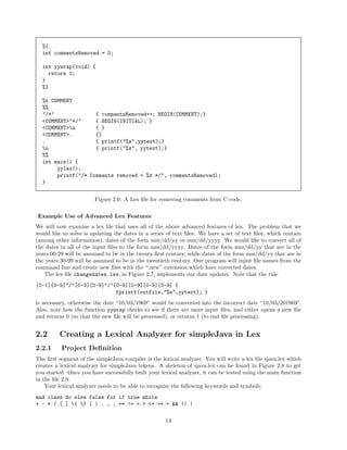 %{
int commentsRemoved = 0;
int yywrap(void) {
return 1;
}
%}
%x COMMENT
%%
"/*"
{ commentsRemoved++; BEGIN(COMMENT);}
<COMMENT>"*/"
{ BEGIN(INITIAL); }
<COMMENT>n
{ }
<COMMENT>.
{}
.
{ printf("%s",yytext);}
n
{ printf("%s", yytext);}
%%
int main() {
yylex();
printf("/* Comments removed = %d */", commentsRemoved);
}
Figure 2.6: A Lex ﬁle for removing comments from C code.
Example Use of Advanced Lex Features
We will now examine a lex ﬁle that uses all of the above advanced features of lex. The problem that we
would like to solve is updating the dates in a series of text ﬁles. We have a set of text ﬁles, which contain
(among other information), dates of the form mm/dd/yy or mm/dd/yyyy. We would like to convert all of
the dates in all of the input ﬁles to the form mm/dd/yyyy. Dates of the form mm/dd/yy that are in the
years 00-29 will be assumed to be in the twenty-ﬁrst century, while dates of the form mm/dd/yy that are in
the years 30-99 will be assumed to be in the twentieth century. Our program will input ﬁle names from the
command line and create new ﬁles with the “.new” extension which have corrected dates.
The lex ﬁle changedates.lex, in Figure 2.7, implements our date updater. Note that the rule
[0-1][0-9]"/"[0-3][0-9]"/"[0-9][0-9][0-9][0-9] {
fprintf(outfile,"%s",yytext); }
is necessary, otherwise the date “10/03/1969” would be converted into the incorrect date “10/03/201969”.
Also, note how the function yywrap checks to see if there are more input ﬁles, and either opens a new ﬁle
and returns 0 (so that the new ﬁle will be processed), or returns 1 (to end ﬁle processing).

2.2

Creating a Lexical Analyzer for simpleJava in Lex

2.2.1

Project Deﬁnition

The ﬁrst segment of the simpleJava compiler is the lexical analyzer. You will write a lex ﬁle sjava.lex which
creates a lexical analyzer for simpleJava tokens. A skeleton of sjava.lex can be found in Figure 2.8 to get
you started. Once you have successfully built your lexical analyzer, it can be tested using the main function
in the ﬁle 2.9.
Your lexical analyzer needs to be able to recognize the following keywords and symbols:
and class do else false for if true while
+ - * / [ ] { } ( ) . , ; == != < > <= >= = && || !
14

 