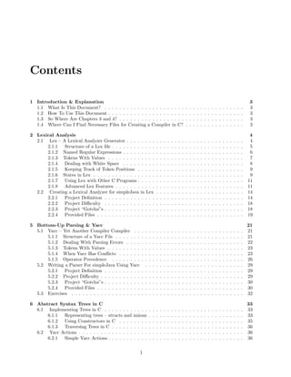 Contents
1 Introduction & Explanation
1.1 What Is This Document? . . . . . . . . . . . . . . . . . . . . . .
1.2 How To Use This Document . . . . . . . . . . . . . . . . . . . . .
1.3 So Where Are Chapters 3 and 4? . . . . . . . . . . . . . . . . . .
1.4 Where Can I Find Necessary Files for Creating a Compiler in C?

.
.
.
.

.
.
.
.

.
.
.
.

.
.
.
.

.
.
.
.

.
.
.
.

.
.
.
.

.
.
.
.

.
.
.
.

.
.
.
.

.
.
.
.

.
.
.
.

.
.
.
.

.
.
.
.

.
.
.
.

.
.
.
.

3
3
3
3
3

2 Lexical Analysis
2.1 Lex – A Lexical Analyzer Generator . . . . . . . .
2.1.1 Structure of a Lex ﬁle . . . . . . . . . . . .
2.1.2 Named Regular Expressions . . . . . . . . .
2.1.3 Tokens With Values . . . . . . . . . . . . .
2.1.4 Dealing with White Space . . . . . . . . .
2.1.5 Keeping Track of Token Positions . . . . .
2.1.6 States in Lex . . . . . . . . . . . . . . . . .
2.1.7 Using Lex with Other C Programs . . . . .
2.1.8 Advanced Lex Features . . . . . . . . . . .
2.2 Creating a Lexical Analyzer for simpleJava in Lex
2.2.1 Project Deﬁnition . . . . . . . . . . . . . .
2.2.2 Project Diﬃculty . . . . . . . . . . . . . .
2.2.3 Project “Gotcha”s . . . . . . . . . . . . . .
2.2.4 Provided Files . . . . . . . . . . . . . . . .

.
.
.
.
.
.
.
.
.
.
.
.
.
.

.
.
.
.
.
.
.
.
.
.
.
.
.
.

.
.
.
.
.
.
.
.
.
.
.
.
.
.

.
.
.
.
.
.
.
.
.
.
.
.
.
.

.
.
.
.
.
.
.
.
.
.
.
.
.
.

.
.
.
.
.
.
.
.
.
.
.
.
.
.

.
.
.
.
.
.
.
.
.
.
.
.
.
.

.
.
.
.
.
.
.
.
.
.
.
.
.
.

.
.
.
.
.
.
.
.
.
.
.
.
.
.

.
.
.
.
.
.
.
.
.
.
.
.
.
.

.
.
.
.
.
.
.
.
.
.
.
.
.
.

.
.
.
.
.
.
.
.
.
.
.
.
.
.

.
.
.
.
.
.
.
.
.
.
.
.
.
.

.
.
.
.
.
.
.
.
.
.
.
.
.
.

.
.
.
.
.
.
.
.
.
.
.
.
.
.

.
.
.
.
.
.
.
.
.
.
.
.
.
.

.
.
.
.
.
.
.
.
.
.
.
.
.
.

.
.
.
.
.
.
.
.
.
.
.
.
.
.

.
.
.
.
.
.
.
.
.
.
.
.
.
.

.
.
.
.
.
.
.
.
.
.
.
.
.
.

.
.
.
.
.
.
.
.
.
.
.
.
.
.

.
.
.
.
.
.
.
.
.
.
.
.
.
.

.
.
.
.
.
.
.
.
.
.
.
.
.
.

.
.
.
.
.
.
.
.
.
.
.
.
.
.

4
4
5
6
7
8
9
9
11
11
14
14
18
18
19

5 Bottom-Up Parsing & Yacc
5.1 Yacc – Yet Another Compiler Compiler . .
5.1.1 Structure of a Yacc File . . . . . . .
5.1.2 Dealing With Parsing Errors . . . .
5.1.3 Tokens With Values . . . . . . . . .
5.1.4 When Yacc Has Conﬂicts . . . . . .
5.1.5 Operator Precedence . . . . . . . .
5.2 Writing a Parser For simpleJava Using Yacc
5.2.1 Project Deﬁnition . . . . . . . . . .
5.2.2 Project Diﬃculty . . . . . . . . . . .
5.2.3 Project “Gotcha”s . . . . . . . . . .
5.2.4 Provided Files . . . . . . . . . . . .
5.3 Exercises . . . . . . . . . . . . . . . . . . .

.
.
.
.
.
.
.
.
.
.
.
.

.
.
.
.
.
.
.
.
.
.
.
.

.
.
.
.
.
.
.
.
.
.
.
.

.
.
.
.
.
.
.
.
.
.
.
.

.
.
.
.
.
.
.
.
.
.
.
.

.
.
.
.
.
.
.
.
.
.
.
.

.
.
.
.
.
.
.
.
.
.
.
.

.
.
.
.
.
.
.
.
.
.
.
.

.
.
.
.
.
.
.
.
.
.
.
.

.
.
.
.
.
.
.
.
.
.
.
.

.
.
.
.
.
.
.
.
.
.
.
.

.
.
.
.
.
.
.
.
.
.
.
.

.
.
.
.
.
.
.
.
.
.
.
.

.
.
.
.
.
.
.
.
.
.
.
.

.
.
.
.
.
.
.
.
.
.
.
.

.
.
.
.
.
.
.
.
.
.
.
.

.
.
.
.
.
.
.
.
.
.
.
.

.
.
.
.
.
.
.
.
.
.
.
.

.
.
.
.
.
.
.
.
.
.
.
.

.
.
.
.
.
.
.
.
.
.
.
.

.
.
.
.
.
.
.
.
.
.
.
.

.
.
.
.
.
.
.
.
.
.
.
.

.
.
.
.
.
.
.
.
.
.
.
.

.
.
.
.
.
.
.
.
.
.
.
.

.
.
.
.
.
.
.
.
.
.
.
.

.
.
.
.
.
.
.
.
.
.
.
.

.
.
.
.
.
.
.
.
.
.
.
.

21
21
21
22
23
23
26
29
29
29
30
30
32

6 Abstract Syntax Trees in C
6.1 Implementing Trees in C . . . . . . . . . . . .
6.1.1 Representing trees – structs and unions
6.1.2 Using Constructors in C . . . . . . . .
6.1.3 Traversing Trees in C . . . . . . . . . .
6.2 Yacc Actions . . . . . . . . . . . . . . . . . . .
6.2.1 Simple Yacc Actions . . . . . . . . . . .

.
.
.
.
.
.

.
.
.
.
.
.

.
.
.
.
.
.

.
.
.
.
.
.

.
.
.
.
.
.

.
.
.
.
.
.

.
.
.
.
.
.

.
.
.
.
.
.

.
.
.
.
.
.

.
.
.
.
.
.

.
.
.
.
.
.

.
.
.
.
.
.

.
.
.
.
.
.

.
.
.
.
.
.

.
.
.
.
.
.

.
.
.
.
.
.

.
.
.
.
.
.

.
.
.
.
.
.

.
.
.
.
.
.

.
.
.
.
.
.

.
.
.
.
.
.

.
.
.
.
.
.

.
.
.
.
.
.

.
.
.
.
.
.

.
.
.
.
.
.

.
.
.
.
.
.

33
33
33
35
36
36
36

.
.
.
.
.
.
.
.
.
.
.

1

 