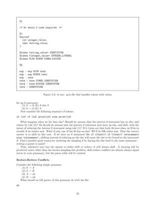 %{
/* No extra C code required

*/

%}
%union{
int integer_value;
char *string_value;
}
%token <string_value> IDENTIFIER
%token <integer_value> INTEGER_LITERAL
%token PLUS MINUS TIMES DIVIDE
%%
exp : exp PLUS term
exp : exp MINUS term
exp : term
term : term TIMES IDENTIFIER
term : term DIVIDE IDENTIFIER
term : IDENTIFIER
Figure 5.3: A yacc .grm ﬁle that handles tokens with values
for an if statement:
(1) S → if (E) S else S
(2) S → if (E) S
Now consider the following sequence of tokens:
if (id) if (id) print(id) else print(id)
What happens when we hit that else? Should we assume that the interior if statement has no else, and
reduce by rule (2)? Or should we assume that the interior if statement does have an else, and shift, with the
intent of reducing the interior if statement using rule (1)? If it turns out that both ifs have elses, we’ll be in
trouble if we reduce now. What if only one of the ifs has an else? We’ll be OK either way. Thus the correct
answer is to shift in this case. If we have an if statement like if (<test>) if (<test>) <statement>
else <statement> , shifting instead of reducing on the else will cause the else to be bound to the innermost
if. That’s another good reason for resolving the dangling if by having the else bind to the inner statement –
writing a parser is easier!
Thus, whenever yacc has the option to either shift or reduce, it will always shift. A warning will be
produced (since other than the known dangling-else problem, shift-reduce conﬂicts are almost always signal
errors in your grammar), but the parse table will be created.
Reduce-Reduce Conﬂicts
Consider the following simple grammar:
(1) S → A
(2) S → B
(3) A → ab
(4) B → ab
What should an LR parser of this grammar do with the ﬁle:
ab
24

 