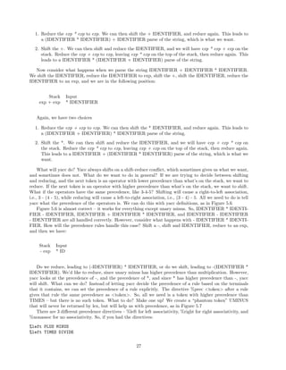 1. Reduce the exp * exp to exp. We can then shift the + IDENTIFIER, and reduce again. This leads to
a (IDENTIFIER * IDENTIFIER) + IDENTIFIER parse of the string, which is what we want.
2. Shift the +. We can then shift and reduce the IDENTIFIER, and we will have exp * exp + exp on the
stack. Reduce the exp + exp to exp, leaving exp * exp on the top of the stack, then reduce again. This
leads to a IDENTIFIER * (IDENTIFIER + IDENTIFIER) parse of the string.
Now consider what happens when we parse the string IDENTIFIER + IDENTIFIER * IDENTIFIER.
We shift the IDENTIFIER, reduce the IDENTIFIER to exp, shift the +, shift the IDENTIFIER, reduce the
IDENTIFIER to an exp, and we are in the following position:
Stack
exp + exp

Input
* IDENTIFIER

Again, we have two choices
1. Reduce the exp + exp to exp. We can then shift the * IDENTIFIER, and reduce again. This leads to
a (IDENTIFIER + IDENTIFIER) * IDENTIFIER parse of the string.
2. Shift the *. We can then shift and reduce the IDENTIFIER, and we will have exp + exp * exp on
the stack. Reduce the exp * exp to exp, leaving exp + exp on the top of the stack, then reduce again.
This leads to a IDENTIFIER + (IDENTIFIER * IDENTIFIER) parse of the string, which is what we
want.
What will yacc do? Yacc always shifts on a shift-reduce conﬂict, which sometimes gives us what we want,
and sometimes does not. What do we want to do in general? If we are trying to decide between shifting
and reducing, and the next token is an operator with lower precedence than what’s on the stack, we want to
reduce. If the next token is an operator with higher precedence than what’s on the stack, we want to shift.
What if the operators have the same precedence, like 3-4-5? Shifting will cause a right-to-left association,
i.e., 3 - (4 - 5), while reducing will cause a left-to-right association, i.e., (3 - 4) - 5. All we need to do is tell
yacc what the precedence of the operators is. We can do this with yacc deﬁnitions, as in Figure 5.6
Figure 5.6 is almost correct – it works for everything except unary minus. So, IDENTIFIER * IDENTIFIER - IDENTIFIER, IDENTIFIER + IDENTIFIER * IDENTIFIER, and IDENTIFIER - IDENTIFIER
- IDENTIFIER are all handled correctly. However, consider what happens with - IDENTIFIER * IDENTIFIER. How will the precedence rules handle this case? Shift a -, shift and IDENTIFIER, reduce to an exp,
and then we have:
Stack
- exp

Input
* ID

Do we reduce, leading to (-IDENTIFIER) * IDENTIFIER, or do we shift, leading to -(IDENTIFIER *
IDENTIFIER). We’d like to reduce, since unary minus has higher precedence than multiplication. However,
yacc looks at the precedence of -, and the precedence of *, and since * has higher precedence than -, yacc
will shift. What can we do? Instead of letting yacc decide the precedence of a rule based on the terminals
that it contains, we can set the precedence of a rule explicitly. The directive %prec <token> after a rule
gives that rule the same precedence as <token>. So, all we need is a token with higher precedence than
TIMES – but there is no such token. What to do? Make one up! We create a “phantom token” UMINUS
that will never be returned by lex, but will help us with precedence, as in Figure 5.7
There are 3 diﬀerent precedence directives – %left for left associativity, %right for right associativity, and
%nonassoc for no associativity. So, if you had the directives:
%left PLUS MINUS
%left TIMES DIVIDE
27

 