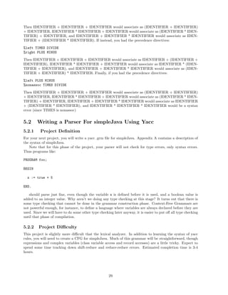 Then IDENTIFIER + IDENTIFIER + IDENTIFIER would associate as (IDENTIFIER + IDENTIFIER)
+ IDENTIFIER, IDENTIFIER * IDENTIFIER + IDENTIFIER would associate as (IDENTIFIER * IDENTIFIER) + IDENTIFIER, and IDENTIFIER + IDENTIFIER * IDENTIFIER would associate as IDENTIFIER + (IDENTIFIER * IDENTIFIER). If instead, you had the precedence directives:
%left TIMES DIVIDE
%right PLUS MINUS
Then IDENTIFIER + IDENTIFIER + IDENTIFIER would associate as IDENTIFIER + (IDENTIFIER +
IDENTIFIER), IDENTIFIER * IDENTIFIER + IDENTIFIER would associate as IDENTIFIER * (IDENTIFIER + IDENTIFIER), and IDENTIFIER + IDENTIFIER * IDENTIFIER would associate as (IDENTIFIER + IDENTIFIER) * IDENTIFIER. Finally, if you had the precedence directives:
%left PLUS MINUS
%nonassoc TIMES DIVIDE
Then IDENTIFIER + IDENTIFIER + IDENTIFIER would associate as (IDENTIFIER + IDENTIFIER)
+ IDENTIFIER, IDENTIFIER * IDENTIFIER + IDENTIFIER would associate as (IDENTIFIER * IDENTIFIER) + IDENTIFIER, IDENTIFIER + IDENTIFIER * IDENTIFIER would associate as IDENTIFIER
+ (IDENTIFIER * IDENTIFIER), and IDENTIFIER * IDENTIFIER * IDENTIFIER would be a syntax
error (since TIMES is nonassoc)

5.2
5.2.1

Writing a Parser For simpleJava Using Yacc
Project Deﬁnition

For your next project, you will write a yacc .grm ﬁle for simpleJava. Appendix A contains a description of
the syntax of simpleJava.
Note that for this phase of the project, your parser will not check for type errors, only syntax errors.
Thus programs like:
PROGRAM foo;
BEGIN
x := true + 5
END.
should parse just ﬁne, even though the variable x is deﬁned before it is used, and a boolean value is
added to an integer value. Why aren’t we doing any type checking at this stage? It turns out that there is
some type checking that cannot be done in the grammar construction phase. Context-Free Grammars are
not powerful enough, for instance, to deﬁne a language where variables are always declared before they are
used. Since we will have to do some other type checking later anyway, it is easier to put oﬀ all type checking
until that phase of compilation.

5.2.2

Project Diﬃculty

This project is slightly more diﬃcult that the lexical analyzer. In addition to learning the syntax of yacc
rules, you will need to create a CFG for simpleJava. Much of this grammar will be straightforward, though
expressions and complex variables (class variable access and record accesses) are a little tricky. Expect to
spend some time tracking down shift-reduce and reduce-reduce errors. Estimated completion time is 3-4
hours.

29

 