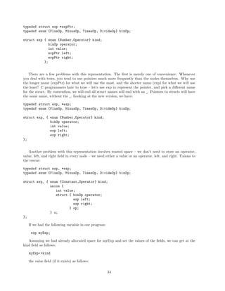 typedef struct exp *expPtr;
typedef enum {PlusOp, MinusOp, TimesOp, DivideOp} binOp;
struct exp { enum {Number,Operator} kind;
binOp operator;
int value;
expPtr left;
expPtr right;
};
There are a few problems with this representation. The ﬁrst is merely one of convenience. Whenever
you deal with trees, you tend to use pointers much more frequently than the nodes themselves. Why use
the longer name (expPtr) for what we will use the most, and the shorter name (exp) for what we will use
the least? C programmers hate to type – let’s use exp to represent the pointer, and pick a diﬀerent name
for the struct. By convention, we will end all struct names will end with an . Pointers to structs will have
the same name, without the . Looking at the new version, we have:
typedef struct exp_ *exp;
typedef enum {PlusOp, MinusOp, TimesOp, DivideOp} binOp;
struct exp_ { enum {Number,Operator} kind;
binOp operator;
int value;
exp left;
exp right;
};
Another problem with this representation involves wasted space – we don’t need to store an operator,
value, left, and right ﬁeld in every node – we need either a value or an operator, left, and right. Unions to
the rescue:
typedef struct exp_ *exp;
typedef enum {PlusOp, MinusOp, TimesOp, DivideOp} binOp;
struct exp_ { enum {Constant,Operator} kind;
union {
int value;
struct { binOp operator;
exp left;
exp right;
} op;
} u;
};
If we had the following variable in our program:
exp myExp;
Assuming we had already allocated space for myExp and set the values of the ﬁelds, we can get at the
kind ﬁeld as follows:
myExp->kind
the value ﬁeld (if it exists) as follows:
34

 