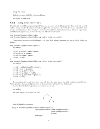 myExp->u.value
And the operator ﬁeld (if it exists) as follows:
myExp->u.op.operator

6.1.2

Using Constructors in C

Even though we will be programming in C (and not an object-oriented language like Java or C++), we will
still be using some handy object oriented concepts, like constructors. A constructor is just a function that
creates and initializes a data structure. There are two diﬀerent kinds of expressions (Number expressions
and Operator expressions), so we will write two diﬀerent constructors:
exp ConstantExpression(int value);
exp OperatorExpression(exp left, exp right, binOp operator);
Constructors are pretty straightforward – all they do is allocate memory and set up initial values, as
follows:
exp ConstantExpression(int value) {
exp retval;
retval = malloc(sizeof(*retval));
retval->kind = Number;
retval->u.value = value;
return retval;
}
exp OperatorExpression(exp left, exp right, binOp operator) {
exp retval;
retval = malloc(sizeof(*retval));
retval->kind = Operator;
retval->u.op.left = left;
retval->u.op.right = right;
retval->u.op.operator = operator;
return retval;
}
By convention, the constructor for a type will have the same name, but with an initial capital letter.
When possible, the names of parameters in the constructor will match the ﬁeld names.
So, if we had the following variable declaration in our code:
exp myExp;
We could set myExp to store the tree:

*
+

7
4

5

with the following command:
myExp = OperatorExpression(ConstantExpression(7),
OperatorExpression(ConstantExpression(4),
ConstantExpression(5),
PlusOp),
TimesOp);
35

 