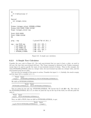 %{
/* C Definitions */
%}
%union{
int integer_value;
}
%token <integer_value> INTEGER_LITERAL
%token PLUS MINUS TIMES DIVIDE
%type <integer_value> exp
%left PLUS MINUS
%left TIMES DIVIDE
%%
prog : exp

{ printf("%d n",$1); }

exp :
|
|
|
|

{
{
{
{
{

exp PLUS exp
exp MINUS exp
exp TIMES exp
exp DIVIDE exp
INTEGER_LITERAL

$$
$$
$$
$$
$$

=
=
=
=
=

$1 +
$1 $1 *
$1 /
$1$;

$3;
$3;
$3;
$3;
}

}
}
}
}

Figure 6.2: A simple yacc calculator.

6.2.3

A Simple Yacc Calculator

Consider the yacc code in Figure 6.2. For each non-terminal that we want to have a value, we need to
tell yacc the type that non-terminal will have. The %type command is identical to the %token command,
except that it is used to specify the types of non-terminals instead of tokens. Thus in this example, the
token INTEGER LITERAL takes in a integer value, the non-terminal exp takes on a integer value, and the
non-terminal prog has no value.
Let’s go over an example of this parser in action. Consider the input 3 + 4. Initially, the stack is empty
and the input left to consider is 3 + 4:
Stack
<empty>

Input
INTEGER LITERAL(3) PLUS INTEGER LITERAL(4)

We shift an INTEGER LITERAL:
Stack
INTEGER LITERAL(3)

Input
PLUS INTEGER LITERAL(4)

Now we reduce by the rule exp: INTEGER LITERAL. We execute the C code $$ = $1. The value of
the INTEGER LITERAL ($1) is 3, so when we push the exp on the top of the stack, we will also push the
value 3.
Stack
exp(3)

Input
PLUS INTEGER LITERAL(4)

Next, we shift a PLUS, then we shift an INTEGER LITERAL, to get:
Stack
exp(3) PLUS INTEGER LITERAL(4)

Input
<empty>

38

 