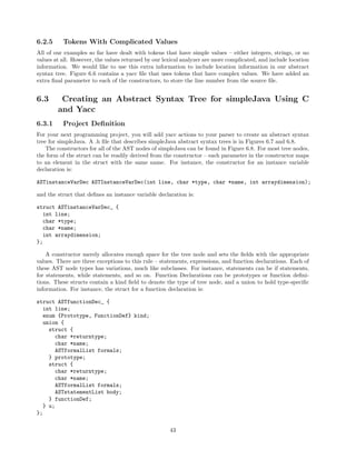 6.2.5

Tokens With Complicated Values

All of our examples so far have dealt with tokens that have simple values – either integers, strings, or no
values at all. However, the values returned by our lexical analyzer are more complicated, and include location
information. We would like to use this extra information to include location information in our abstract
syntax tree. Figure 6.6 contains a yacc ﬁle that uses tokens that have complex values. We have added an
extra ﬁnal parameter to each of the constructors, to store the line number from the source ﬁle.

6.3
6.3.1

Creating an Abstract Syntax Tree for simpleJava Using C
and Yacc
Project Deﬁnition

For your next programming project, you will add yacc actions to your parser to create an abstract syntax
tree for simpleJava. A .h ﬁle that describes simpleJava abstract syntax trees is in Figures 6.7 and 6.8.
The constructors for all of the AST nodes of simpleJava can be found in Figure 6.8. For most tree nodes,
the form of the struct can be readily derived from the constructor – each parameter in the constructor maps
to an element in the struct with the same name. For instance, the constructor for an instance variable
declaration is:
ASTinstanceVarDec ASTInstanceVarDec(int line, char *type, char *name, int arraydimension);
and the struct that deﬁnes an instance variable declaration is:
struct ASTinstanceVarDec_ {
int line;
char *type;
char *name;
int arraydimension;
};
A constructor merely allocates enough space for the tree node and sets the ﬁelds with the appropriate
values. There are three exceptions to this rule – statements, expressions, and function declarations. Each of
these AST node types has variations, much like subclasses. For instance, statements can be if statements,
for statements, while statements, and so on. Function Declarations can be prototypes or function deﬁnitions. These structs contain a kind ﬁeld to denote the type of tree node, and a union to hold type-speciﬁc
information. For instance, the struct for a function declaration is:
struct ASTfunctionDec_ {
int line;
enum {Prototype, FunctionDef} kind;
union {
struct {
char *returntype;
char *name;
ASTformalList formals;
} prototype;
struct {
char *returntype;
char *name;
ASTformalList formals;
ASTstatementList body;
} functionDef;
} u;
};
43

 
