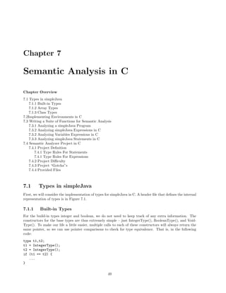 Chapter 7

Semantic Analysis in C
Chapter Overview
7.1 Types in simpleJava
7.1.1 Built-in Types
7.1.2 Array Types
7.1.3 Class Types
7.2Implementing Environments in C
7.3 Writing a Suite of Functions for Semantic Analysis
7.3.1 Analyzing a simpleJava Program
7.3.2 Analyzing simpleJava Expressions in C
7.3.2 Analyzing Variables Expressions in C
7.3.3 Analyzing simpleJava Statements in C
7.4 Semantic Analyzer Project in C
7.4.1 Project Deﬁnition
7.4.1 Type Rules For Statements
7.4.1 Type Rules For Expressions
7.4.2 Project Diﬃculty
7.4.3 Project “Gotcha”s
7.4.4 Provided Files

7.1

Types in simpleJava

First, we will consider the implementation of types for simpleJava in C. A header ﬁle that deﬁnes the internal
representation of types is in Figure 7.1.

7.1.1

Built-in Types

For the build-in types integer and boolean, we do not need to keep track of any extra information. The
constructors for the base types are thus extremely simple – just IntegerType(), BooleanType(), and VoidType(). To make our life a little easier, multiple calls to each of these constructors will always return the
same pointer, so we can use pointer comparisons to check for type equivalence. That is, in the following
code:
type t1,t2;
t1 = IntegerType();
t2 = IntegerType();
if (t1 == t2) {
...
}
49

 