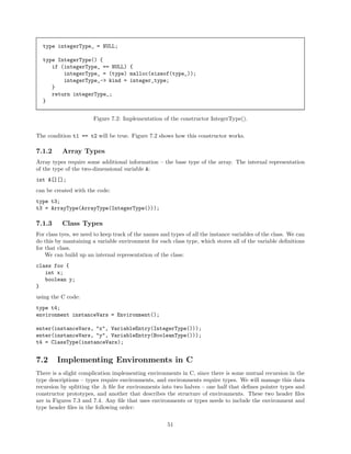 type integerType_ = NULL;
type IntegerType() {
if (integerType_ == NULL) {
integerType_ = (type) malloc(sizeof(type_));
integerType_-> kind = integer_type;
}
return integerType_;
}
Figure 7.2: Implementation of the constructor IntegerType().
The condition t1 == t2 will be true. Figure 7.2 shows how this constructor works.

7.1.2

Array Types

Array types require some additional information – the base type of the array. The internal representation
of the type of the two-dimensional variable A:
int A[][];
can be created with the code:
type t3;
t3 = ArrayType(ArrayType(IntegerType()));

7.1.3

Class Types

For class tyes, we need to keep track of the names and types of all the instance variables of the class. We can
do this by mantaining a variable environment for each class type, which stores all of the variable deﬁnitions
for that class.
We can build up an internal representation of the class:
class foo {
int x;
boolean y;
}
using the C code:
type t4;
environment instanceVars = Environment();
enter(instanceVars, "x", VariableEntry(IntegerType()));
enter(instanceVars, "y", VariableEntry(BooleanType()));
t4 = ClassType(instanceVars);

7.2

Implementing Environments in C

There is a slight complication implementing environments in C, since there is some mutual recursion in the
type descriptions – types require environments, and environments require types. We will manage this data
recursion by splitting the .h ﬁle for environments into two halves – one half that deﬁnes pointer types and
constructor prototypes, and another that describes the structure of environments. These two header ﬁles
are in Figures 7.3 and 7.4. Any ﬁle that uses environments or types needs to include the environment and
type header ﬁles in the following order:
51

 