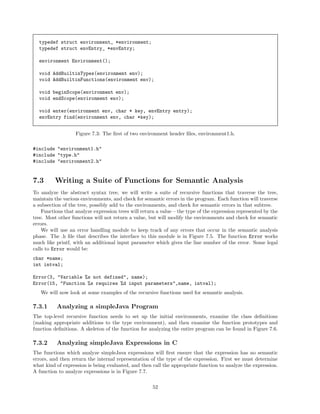 typedef struct environment_ *environment;
typedef struct envEntry_ *envEntry;
environment Environment();
void AddBuiltinTypes(environment env);
void AddBuiltinFunctions(environment env);
void beginScope(environment env);
void endScope(environment env);
void enter(environment env, char * key, envEntry entry);
envEntry find(environment env, char *key);
Figure 7.3: The ﬁrst of two environment header ﬁles, environment1.h.
#include "environment1.h"
#include "type.h"
#include "environment2.h"

7.3

Writing a Suite of Functions for Semantic Analysis

To analyze the abstract syntax tree, we will write a suite of recursive functions that traverse the tree,
maintain the various environments, and check for semantic errors in the program. Each function will traverse
a subsection of the tree, possibly add to the environments, and check for semantic errors in that subtree.
Functions that analyze expression trees will return a value – the type of the expression represented by the
tree. Most other functions will not return a value, but will modify the environments and check for semantic
errors.
We will use an error handling module to keep track of any errors that occur in the semantic analysis
phase. The .h ﬁle that describes the interface to this module is in Figure 7.5. The function Error works
much like printf, with an additional input parameter which gives the line number of the error. Some legal
calls to Error would be:
char *name;
int intval;
Error(3, "Variable %s not defined", name);
Error(15, "Function %s requires %d input parameters",name, intval);
We will now look at some examples of the recursive functions used for semantic analysis.

7.3.1

Analyzing a simpleJava Program

The top-level recursive function needs to set up the initial environments, examine the class deﬁnitions
(making appropriate additions to the type environment), and then examine the function prototypes and
function deﬁnitions. A skeleton of the function for analyzing the entire program can be found in Figure 7.6.

7.3.2

Analyzing simpleJava Expressions in C

The functions which analyze simpleJava expressions will ﬁrst ensure that the expression has no semantic
errors, and then return the internal representation of the type of the expression. First we must determine
what kind of expression is being evaluated, and then call the appropriate function to analyze the expression.
A function to analyze expressions is in Figure 7.7.
52

 