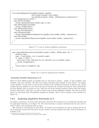 void analyzeExpression(typeEnvironment typeEnv,
functionEnvironment functionEnv,
variableEnvironment varEnv, ASTexpression expression) {
switch(expression->kind) {
case ASTvariableExp:
return analyzeVariable(varEnv,exp->u.var);
case ASTintegerLiteralExp:
return IntegerType();
case ASTbooleanLiteral:
return BooleanType();
case ASToperatorExp:
return analyzeOperatorExpression(typeEnv,functionEnv,varEnv, expression);
case ASTcallExp:
return analyzeCallExpression(typeEnv,functionEnv,varEnv, expression);
}
}
Figure 7.7: C code to analyze simpleJava expressions.
type analyzeBaseVariable(variableEnvironment varEnv, ASTVariable var) {
envEntry base;
base = find(varEnv, var->u.baseVar.name);
if (base == NULL) {
Error(var->line,"Variable %s not defined",var->u.baseVar.name);
return IntegerType();
}
return base->u.typeEntry.typ;
}
Figure 7.8: C code for analyzing base variables.
Analyzing Variables Expressions in C
There are three diﬀerent kinds of variables that we will need to analyze – simple, or base variables, class
variables, and array variables. We will now consider analyzing base variables in more detail.1 To analyze
a base variable, we only need to look up that variable in the variable environment to ﬁnd its type. If the
variable has been deﬁned, we can return the type we found in the variable environment. If the variable has
not been deﬁned, then we output an error. Since the rest of the semantic analyzer expects that this analyze
function will return a valid type, we need to return some type for undeﬁned variables. For lack of a better
choice, we will assume that all undeﬁned variables are integers. The C code to analyze a base variable is in
Figure 7.8.

7.3.3

Analyzing simpleJava Statements in C

To analyze a statement, we need to ﬁrst determine what kind of a statement we are analyzing, and then call
the appropriate function, as in Figure 7.9. Note that functions to analyze statements do not (yet) need to
return a value, since statements have no type.
We will look at if statements in more detail. To analyze an if statement, we need to analyze the test of
the if statement, ensure that this test is of type boolean, and then analyze the body of the if statement, as
in Figure 7.10.
1 Structured

variables are left as an exercise to the reader.

54

 