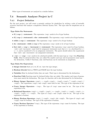 Other types of statements are analyzed in a similar fashion.

7.4

Semantic Analyzer Project in C

7.4.1

Project Deﬁnition

For the next project, you will create a semantic analyzer for simpleJava by writing a suite of mutually
recursive functions that analyze a simpleJava Abstract Syntax Tree. The type rules for simpleJava are as
follows:
Type Rules For Statements
• if (<exp>) <statement> The expression <exp> needs to be of type boolean
• if (<exp>) <statement1> else <statement2> The expression <exp> needs to be of type boolean.
• while (<exp>) <statement> The expression <exp> needs to be of type boolean
• do <statement> while (<exp>) The expression <exp> needs to be of type boolean
• for(<init>; <exp>; <increment>) <statement> The expression <exp> must be of type boolean.
<init> and <increment> must both be assignment statements (note that x++ is a shorthand for x =
x + 1, and is considered to be an assignment statement). The parser should enforce the requirement
that <init> and <increment> are assignment statements.
• <var> = <exp> <var> needs to be a declared variable, with the same type as <exp> item Function
Calls. Must be declared before they are called The number and type and of parameters must match
the declaration. Unlike C functions, only void functions can be statements in simpleJava.
Type Rules For Expressions
• Integer Literals Such as 3, 14, 27, etc. have the type integer.
• Boolean Literals Such as TRUE and FALSE have the type boolean.
• Variables Must be declared before they are used. Their type is determined by the declaration.
• Function Calls Functions must be declared before they are called. The number and types of parameters must match the declaration. The type of a function call is also determined by its declaration.
• Binary Integer Operators <exp1> + <exp2>,<exp1> - <exp2>,<exp1> * <exp2>,<exp1> /
<exp2>. The expressions <exp1> and <exp2> must both be ints. The type of the expression is int.
• Unary Integer Operators - <exp>. The type of <exp> muse must be int. The type of the
expression is int.
• Relational Operators <exp1> > <exp2>, <exp1> >= <exp2>, <exp1> < <exp2>, <exp1> <=
<exp2>, <exp1> <> <exp2>. The types of <exp1> and <exp2> must be int. The type of the
expression is boolean.
• Binary Boolean Operators <exp1> || <exp2>, <exp1> && <exp2>. The types of <exp1> and
<exp2> must be boolean. The type of the expression is boolean.
• Unary Boolean Operator !<exp>, The type of the expression <exp> must be boolean. The type
of the expression is boolean.

56

 