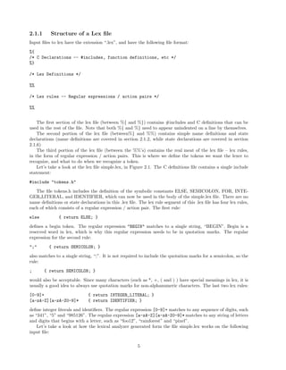 2.1.1

Structure of a Lex ﬁle

Input ﬁles to lex have the extension “.lex”, and have the following ﬁle format:
%{
/* C Declarations -- #includes, function definitions, etc */
%}
/* Lex Definitions */
%%
/* Lex rules -- Regular expressions / action pairs */
%%
The ﬁrst section of the lex ﬁle (between %{ and %}) contains #includes and C deﬁnitions that can be
used in the rest of the ﬁle. Note that both %{ and %} need to appear unindented on a line by themselves.
The second portion of the lex ﬁle (between%} and %%) contains simple name deﬁnitions and state
declarations (name deﬁnitions are covered in section 2.1.2, while state declarations are covered in section
2.1.6)
The third portion of the lex ﬁle (between the %%’s) contains the real meat of the lex ﬁle – lex rules,
in the form of regular expression / action pairs. This is where we deﬁne the tokens we want the lexer to
recognize, and what to do when we recognize a token.
Let’s take a look at the lex ﬁle simple.lex, in Figure 2.1. The C deﬁnitions ﬁle contains a single include
statement:
#include "tokens.h"
The ﬁle tokens.h includes the deﬁnition of the symbolic constants ELSE, SEMICOLON, FOR, INTEGER LITERAL, and IDENTIFIER, which can now be used in the body of the simple.lex ﬁle. There are no
name deﬁnitions or state declarations in this .lex ﬁle. The lex rule segment of this .lex ﬁle has four lex rules,
each of which consists of a regular expression / action pair. The ﬁrst rule:
else

{ return ELSE; }

deﬁnes a begin token. The regular expression "BEGIN" matches to a single string, “BEGIN”. Begin is a
reserved word in lex, which is why this regular expression needs to be in quotation marks. The regular
expression for the second rule:
";"

{ return SEMICOLON; }

also matches to a single string, “;”. It is not required to include the quotation marks for a semicolon, so the
rule:
;

{ return SEMICOLON; }

would also be acceptable. Since many characters (such as *, +, ( and ) ) have special meanings in lex, it is
usually a good idea to always use quotation marks for non-alphanumeric characters. The last two lex rules:
[0-9]+
[a-zA-Z][a-zA-Z0-9]*

{ return INTEGER_LITERAL; }
{ return IDENTIFIER; }

deﬁne integer literals and identiﬁers. The regular expression [0-9]+ matches to any sequence of digits, such
as “341”, “5” and “985126”. The regular expression [a-zA-Z][a-zA-Z0-9]* matches to any string of letters
and digits that begins with a letter, such as “foo12”, “rainforest” and “pixel”.
Let’s take a look at how the lexical analyzer generated form the ﬁle simple.lex works on the following
input ﬁle:
5

 