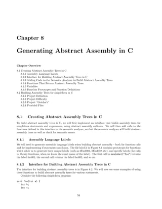 Chapter 8

Generating Abstract Assembly in C
Chapter Overview
8.1 Creating Abstract Assembly Trees in C
8.1.1 Assembly Language Labels
8.1.2 Interface for Building Abstract Assembly Trees in C
8.1.3 Adding Code to the Semantic Analyzer to Build Abstract Assembly Trees
8.1.4 Functions That Return Abstract Assembly Trees
8.1.5 Variables
8.1.6 Function Prototypes and Function Deﬁnitions
8.2 Building Assembly Trees for simpleJava in C
8.2.1 Project Deﬁnition
8.2.2 Project Diﬃculty
8.2.3 Project “Gotcha’s”
8.2.4 Provided Files

8.1

Creating Abstract Assembly Trees in C

To build abstract assembly trees in C, we will ﬁrst implement an interface that builds assembly trees for
simpleJava statements and expressions, using abstract assembly subtrees. We will then add calls to the
functions deﬁned in this interface to the semantic analyzer, so that the semantic analyzer will build abstract
assembly trees as well as check for semantic errors.

8.1.1

Assembly Language Labels

We will need to generate assembly language labels when building abstract assembly – both for function calls
and for implementing if statements and loops. The ﬁle label.h in Figure 8.1 contains prototypes for functions
which allow us to generate both unique labels (such as ifEnd001, ifEnd002, etc), and speciﬁc labels (for calls
to library functions, when we know the exact name of the label). The ﬁrst call to newLabel("foo") returns
the label foo001, the second call returns the label foo002, and so on.

8.1.2

Interface for Building Abstract Assembly Trees in C

The interface for building abstract assembly trees is in Figure 8.2. We will now see some examples of using
these functions to build abstract assembly trees for various statements.
Consider the following simpleJava program:
void foo(int a) {
int b;
int c;
59

 