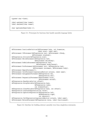 typedef char *label;
label newLabel(char *name);
label absLabel(char *name);
char *getLabelName(label l);
Figure 8.1: Prototypes for functions that handle assembly language labels.

AATstatement functionDefinition(AATstatement body, int framesize,
label start, label end);
AATstatement IfStatement(AATexpression test, AATstatement ifbody,
AATstatement elsebody);
AATexpression Allocate(AATexpression size);
AATstatement WhileStatement(AATexpression test,
AATstatement whilebody);
AATstatement DoWhileStatement(AATexpression test,
AATstatement dowhilebody);
AATstatement ForStatement(AATstatement init, AATexpression test,
AATstatement increment, AATstatement body);
AATstatement EmptyStatement();
AATstatement CallStatement(expressionRecList actuals, label name);
AATstatement AssignmentStatement(AATexpression lhs,
AATexpression rhs);
AATstatement SequentialStatement(AATstatement first,
AATstatement second);
AATexpression BaseVariable(int offset);
AATexpression ArrayVariable(AATexpression base,
AATexpression index,
int elementSize);
AATexpression ClassVariable(AATexpression base, int offset);
AATexpression ConstantExpression(int value);
AATexpression OperatorExpression(AATexpression left,
AATExpression right,
int operator);
AATexpression CallExpression(expressionRecList actuals, label name);
AATstatement ReturnStatement(AATexpression value, label functionend);
Figure 8.2: Interface for building abstract assembly trees from simpleJava statements.

60

 