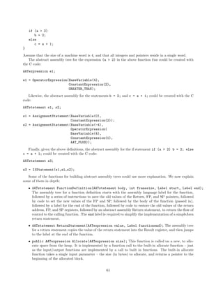 if (a > 2)
b = 2;
else
c = a + 1;
}
Assume that the size of a machine word is 4, and that all integers and pointers reside in a single word.
The abstract assembly tree for the expression (a > 2) in the above function foo could be created with
the C code:
AATexpression e1;
e1 = OperatorExpression(BaseVariable(4),
ConstantExpression(2),
GREATER_THAN);
Likewise, the abstract assembly for the statements b = 2; and c = a + 1; could be created with the C
code:
AATstatement s1, s2;
s1 = AssignmentStatement(BaseVariable(0),
ConstantExpression(2));
s2 = AssignmentStatement(BaseVariable(-4),
OperatorExpression(
BaseVariable(4),
ConstantExpression(1),
AAT_PLUS));
Finally, given the above deﬁnitions, the abstract assembly for the if statement if (a > 2) b = 2; else
c = a + 1; could be created with the C code:
AATstatement s3;
s3 = IfStatement(e1,s1,s2);
Some of the functions for building abstract assembly trees could use more explanation. We now explain
some of them in depth:
• AATstatement FunctionDefinition(AATstatement body, int framesize, Label start, Label end);
The assembly tree for a function deﬁnition starts with the assembly language label for the function,
followed by a series of instructions to save the old values of the Return, FP, and SP pointers, followed
by code to set the new values of the FP and SP, followed by the body of the function (passed in),
followed by a label for the end of the function, followed by code to restore the old values of the return
address, FP, and SP registers, followed by an abstract assembly Return statement, to return the ﬂow of
control to the calling function. The end label is required to simplify the implementation of a simpleJava
return statement.
• AATstatement ReturnStatement(AATexpression value, Label functionend); The assembly tree
for a return statement copies the value of the return statement into the Result register, and then jumps
to the label at the end of the function.
• public AATexpression Allocate(AATexpression size); This function is called on a new, to allocate space from the heap. It is implemented by a function call to the built-in allocate function – just
as the input/output functions are implemented by a call to built in functions. The built-in allocate
function takes a single input parameter – the size (in bytes) to allocate, and returns a pointer to the
beginning of the allocated block.
61

 