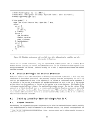 envEntry VarEntry(type typ, int offset);
envEntry FunctionEntry(type returntyp, typeList formals, label startlabel);
envEntry TypeEntry(type typ);
struct envEntry_ {
enum {Var_Entry, Function_Entry,Type_Entry} kind;
union {
struct {
type typ;
int offset;
} varEntry;
struct {
type returntyp;
typeList formals;
label startlabel
} functionEntry;
struct {
type typ;
} typeEntry;
} u;
};

Figure 8.6: Modiﬁed environment entries, which store oﬀset information for variables, and label
information for functions.
entered into the variable environment, using the current oﬀset, and the current oﬀset is updated. When
we have ﬁnished analyzing the function, the oﬀset will contain the size of the local variable segment of the
activation record for the function. A similar strategy can be used to keep track of the oﬀsets for instance
variables in classes.

8.1.6

Function Prototypes and Function Deﬁnitions

Just as we needed to store oﬀset information in the variable environment, we will need to store some extra
information in the function environment – the assembly language labels for the beginning and end of the
function. We need to store the label for the beginning of the function so that control can be transferred to
the beginning of the function on a function call, and we need to store the label for the end of the function
so that control can be transferred to the end of the function on a return statement. The header ﬁle for
environment entries in Figure 8.6 shows the additional information necessary for function entries. When
a prototype is visited, two labels need to be created, and stored in the function environment along with
the return type of the function and the formal parameter types. When a function deﬁnition is visited, the
end-of-function label needs to be stored in an instance variable of the visitor, so that it can be retrieved
when a return statement is visited.2

8.2

Building Assembly Trees for simpleJava in C

8.2.1

Project Deﬁnition

The assembly tree project has two parts – implementing the BuildTree interface to create abstract assembly
trees, and adding calls to BuildTree methods to your semantic analyzer. It is strongly recommend that you
2 Note if we visit a function deﬁnition for a function without a prototype, we will need to add the prototype information to
the function environment.

64

 