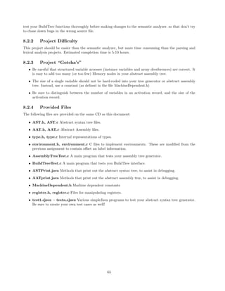 test your BuildTree functions thoroughly before making changes to the semantic analyzer, so that don’t try
to chase down bugs in the wrong source ﬁle.

8.2.2

Project Diﬃculty

This project should be easier than the semantic analyzer, but more time consuming than the parsing and
lexical analysis projects. Estimated completion time is 5-10 hours.

8.2.3

Project “Gotcha’s”

• Be careful that structured variable accesses (instance variables and array dereferences) are correct. It
is easy to add too many (or too few) Memory nodes in your abstract assembly tree.
• The size of a single variable should not be hard-coded into your tree generator or abstract assembly
tree. Instead, use a constant (as deﬁned in the ﬁle MachineDependent.h)
• Be sure to distinguish between the number of variables in an activation record, and the size of the
activation record.

8.2.4

Provided Files

The following ﬁles are provided on the same CD as this document:
• AST.h, AST.c Abstract syntax tree ﬁles.
• AAT.h, AAT.c Abstract Assembly ﬁles.
• type.h, type.c Internal representations of types.
• environment.h, environment.c C ﬁles to implement environments. These are modiﬁed from the
previous assignment to contain oﬀset an label information.
• AssemblyTreeTest.c A main program that tests your assembly tree generator.
• BuildTreeTest.c A main program that tests you BuildTree interface.
• ASTPrint.java Methods that print out the abstract syntax tree, to assist in debugging.
• AATprint.java Methods that print out the abstract assembly tree, to assist in debugging.
• MachineDependent.h Machine dependent constants
• register.h, register.c Files for manipulating registers.
• test1.sjava – testn.sjava Various simpleJava programs to test your abstract syntax tree generator.
Be sure to create your own test cases as well!

65

 