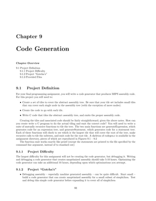 Chapter 9

Code Generation
Chapter Overview
9.1 Project Deﬁnition
9.1.1 Project Diﬃculty
9.1.2 Project “Gotcha’s”
9.1.3 Provided Files

9.1

Project Deﬁnition

For your ﬁnal programming assignment, you will write a code generator that produces MIPS assembly code.
For this project you will need to:
• Create a set of tiles to cover the abstract assembly tree. Be sure that your tile set includes small tiles
that can cover each single node in the assembly tree (with the exception of move nodes).
• Create the code to go with each tile.
• Write C code that tiles the abstract assembly tree, and emits the proper assembly code.
Creating the tiles and associated code should be fairly straightforward, given the above notes. How can
you create write a C program to do the actual tiling and emit the correct code? You will need to write a
suite of mutually recursive functions to tile the tree. The two main functions are generateExpression, which
generates code for an expression tree, and generateStatement, which generates code for a statement tree.
Each of these functions will check to see which is the largest tile that will cover the root of the tree, make
recursive calls to tile the subtrees, and emit code for the root tile. A skeleton of codegen.c is available in the
assignment directory, pieces of which are reproduced in Figures 9.1 – 9.2
The function emit works exactly like printf (except the statements are printed to the ﬁle speciﬁed by the
command line argument, instead of to standard out)

9.1.1

Project Diﬃculty

The largest diﬃculty for this assignment will not be creating the code generator, but debugging it. Writing
and debugging a code generator that creates unoptimized assembly should take 5-10 hours. Optimizing the
code generator can take an additional 10 hours, depending upon which optimizations you attempt.

9.1.2

Project “Gotcha’s”

• Debugging assembly – especially machine generated assembly – can be quite diﬃcult. Start small –
build a code generator that can create unoptimized assembly for a small subset of simpleJava. Test
and debug this simple code generator before expanding it to cover all of simpleJava
66

 