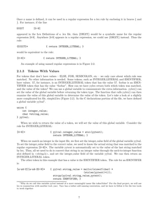 Once a name is deﬁned, it can be used in a regular expression for a lex rule by enclosing it in braces { and
}. For instance, if the line
DIGIT

[0-9]

appeared in the Lex Deﬁnitions of a .lex ﬁle, then {DIGIT} would be a symbolic name for the regular
expression [0-9]. Anywhere [0-9] appears in a regular expression, we could use {DIGIT} instead. Thus the
rule:
{DIGIT}+

{ return INTEGER_LITERAL; }

would be equivalent to the rule:
[0-9]+

{ return INTEGER_LITERAL; }

An example of using named regular expressions is in Figure 2.2.

2.1.3

Tokens With Values

For tokens that don’t have values – ELSE, FOR, SEMICOLON, etc – we only care about which rule was
matched. No other information is needed. Some tokens, such as INTEGER LITERAL and IDENTIFIER,
have values. 57, for instance, is an INTEGER LITERAL token that has the value 57. foobar is an IDENTIFIER token that has the value “foobar”. How can we have yylex return both which token was matched,
and the value of the token? We can use a global variable to communicate the extra information. yylex() can
set the value of the global variable before returning the token type. The function that calls yylex() can then
examine the value of this global variable to determine the value of the token. Let’s take a look at a slightly
more complicated lex ﬁle, simple2.lex (Figure 2.2). In the C declarations portion of the ﬁle, we have deﬁned
a global variable yylval1 .
union {
int integer_value;
char *string_value;
} yylval;
When we wish to return the value of a token, we will set the value of this global variable. Consider the
rule for INTEGER LITERAL:
[0-9]+

{ yylval.integer_value = atoi(yytext);
return INTEGER_LITERAL; }

When we match an integer in the input ﬁle, we ﬁrst set the integer value ﬁeld of the global variable yylval.
To set the integer value ﬁeld to the correct value, we need to know the actual string that was matched to the
regular expression [0-9]+. The variable yytext is automatically set to the value of the last string matched
by lex. Thus, all we need to do is convert that string to an integer value through the ascii-to-integer function
atoi deﬁned in <string.h>, and set the integer value ﬁeld of the variable yylval. We can then return an
INTEGER LITERAL token.
The other token in this example that has a value is the IDENTIFIER token. The rule for an IDENTIFER
is:
[a-zA-Z][a-zA-Z0-9]*

{ yylval.string_value = malloc(sizeof(char) *
(strlen(yytext)+1));
strcpy(yylval.string_value,yytext);
return IDENTIFIER; }

1 Why do we call this variable yylval instead of a more meaningful name like tokenValue? For the ﬁnal project, we will use
lex in conjunction with another tool, yacc. Yacc has a rather odd naming convention, and we have to follow it for the two tools
to work together.

7

 
