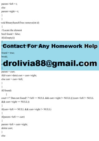 parent->left = t;
else
parent->right = t;
}
}
void BinarySearchTree::remove(int d)
{
//Locate the element
bool found = false;
if(isEmpty())
{
cout<<" This Tree is empty! "<data == d)
{
found = true;
break;
}
else
{
parent = curr;
if(d>curr->data) curr = curr->right;
else curr = curr->left;
}
}
if(!found)
{
cout<<" Data not found! "<left == NULL && curr->right != NULL)|| (curr->left != NULL
&& curr->right == NULL))
{
if(curr->left == NULL && curr->right != NULL)
{
if(parent->left == curr)
{
parent->left = curr->right;
delete curr;
}
else
 