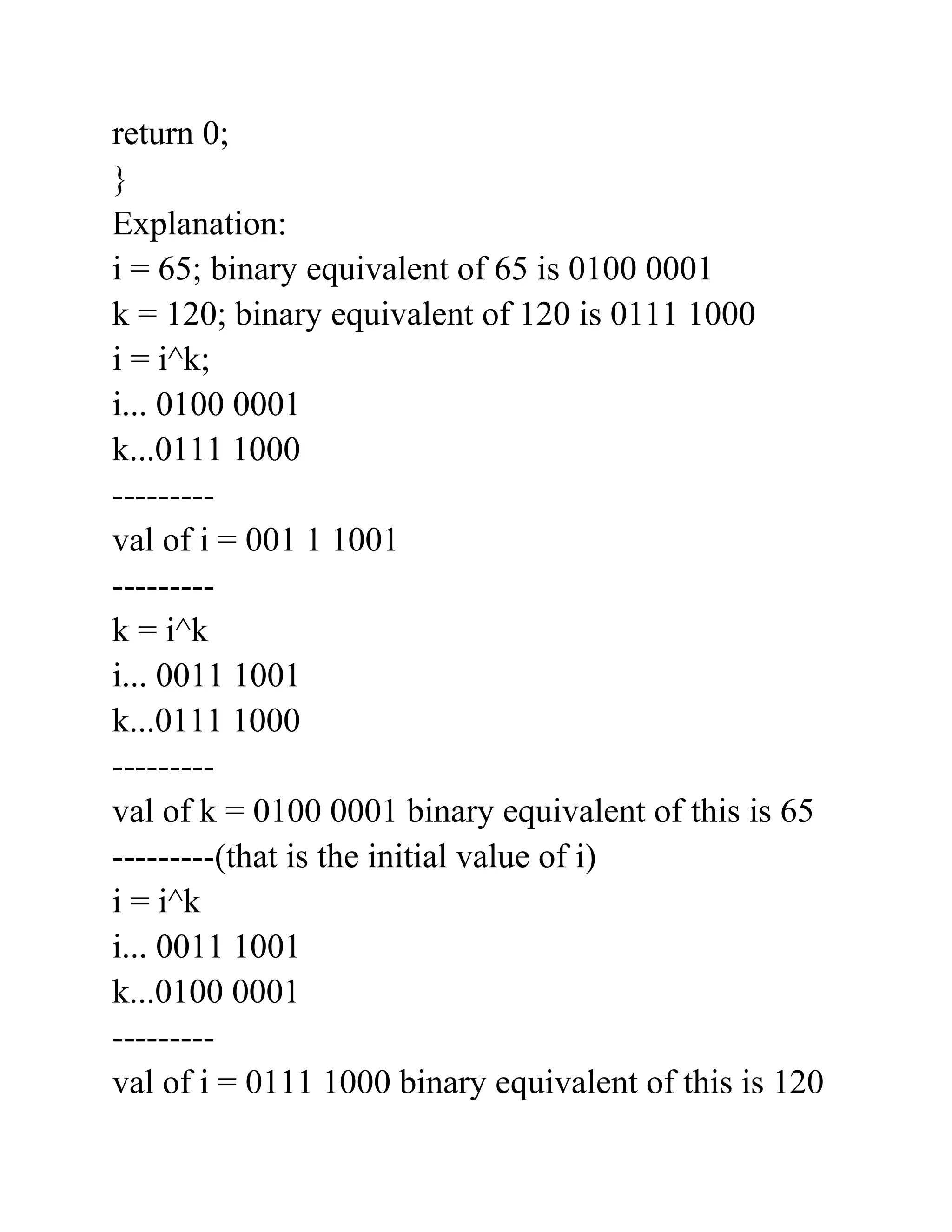 return 0;
}
Explanation:
i = 65; binary equivalent of 65 is 0100 0001
k = 120; binary equivalent of 120 is 0111 1000
i = i^k;
i... 0100 0001
k...0111 1000
---------
val of i = 001 1 1001
---------
k = i^k
i... 0011 1001
k...0111 1000
---------
val of k = 0100 0001 binary equivalent of this is 65
---------(that is the initial value of i)
i = i^k
i... 0011 1001
k...0100 0001
---------
val of i = 0111 1000 binary equivalent of this is 120
 