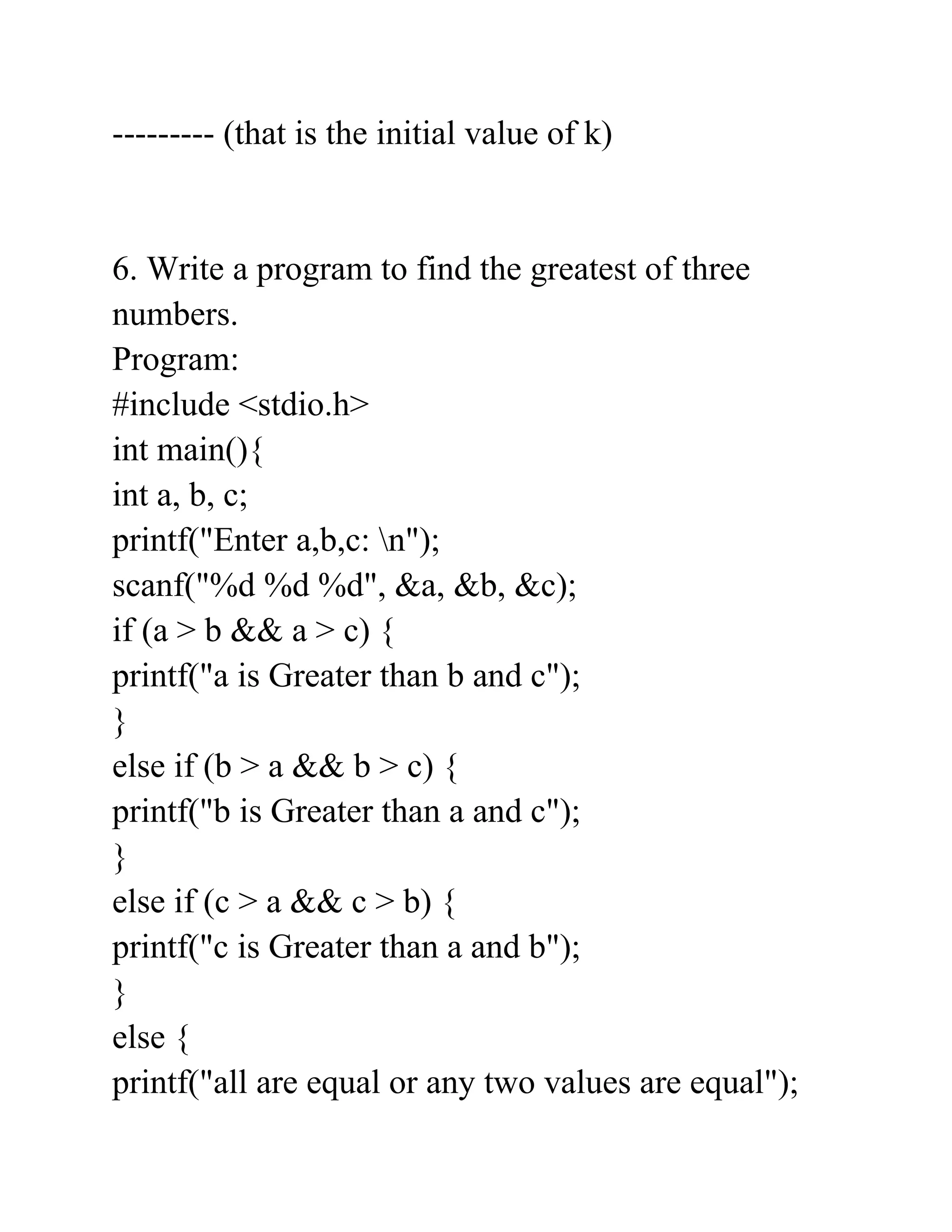--------- (that is the initial value of k)
6. Write a program to find the greatest of three
numbers.
Program:
#include <stdio.h>
int main(){
int a, b, c;
printf("Enter a,b,c: n");
scanf("%d %d %d", &a, &b, &c);
if (a > b && a > c) {
printf("a is Greater than b and c");
}
else if (b > a && b > c) {
printf("b is Greater than a and c");
}
else if (c > a && c > b) {
printf("c is Greater than a and b");
}
else {
printf("all are equal or any two values are equal");
 