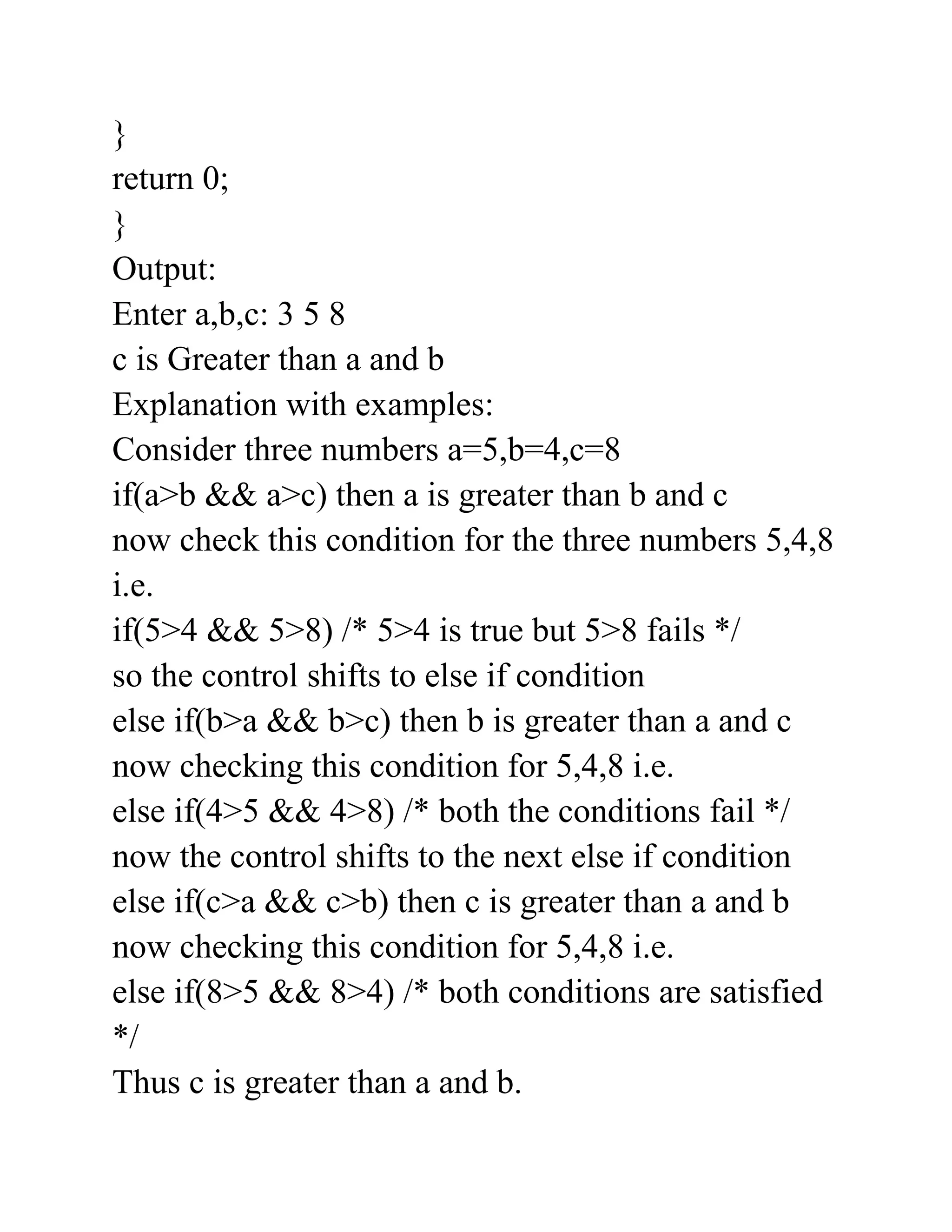 }
return 0;
}
Output:
Enter a,b,c: 3 5 8
c is Greater than a and b
Explanation with examples:
Consider three numbers a=5,b=4,c=8
if(a>b && a>c) then a is greater than b and c
now check this condition for the three numbers 5,4,8
i.e.
if(5>4 && 5>8) /* 5>4 is true but 5>8 fails */
so the control shifts to else if condition
else if(b>a && b>c) then b is greater than a and c
now checking this condition for 5,4,8 i.e.
else if(4>5 && 4>8) /* both the conditions fail */
now the control shifts to the next else if condition
else if(c>a && c>b) then c is greater than a and b
now checking this condition for 5,4,8 i.e.
else if(8>5 && 8>4) /* both conditions are satisfied
*/
Thus c is greater than a and b.
 