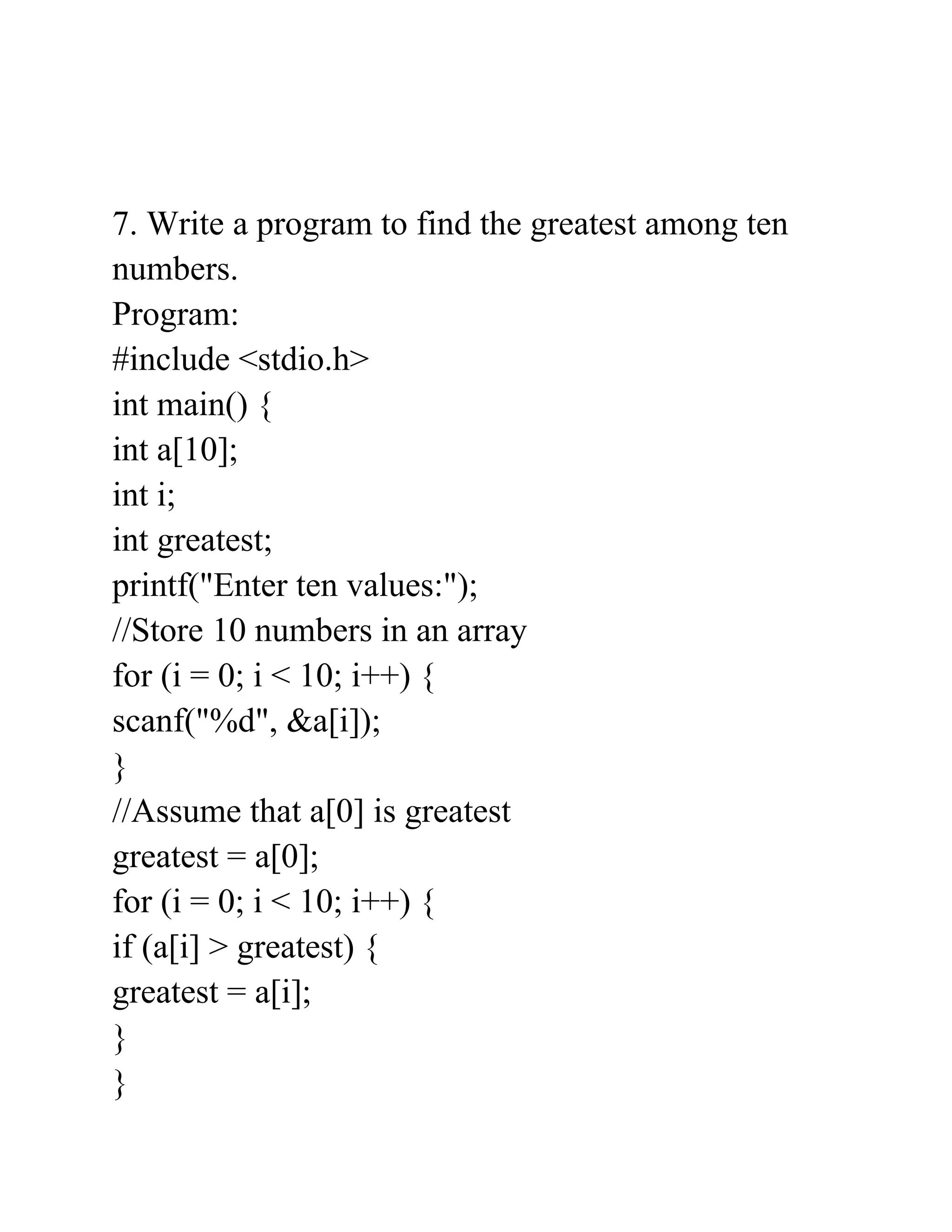 7. Write a program to find the greatest among ten
numbers.
Program:
#include <stdio.h>
int main() {
int a[10];
int i;
int greatest;
printf("Enter ten values:");
//Store 10 numbers in an array
for (i = 0; i < 10; i++) {
scanf("%d", &a[i]);
}
//Assume that a[0] is greatest
greatest = a[0];
for (i = 0; i < 10; i++) {
if (a[i] > greatest) {
greatest = a[i];
}
}
 