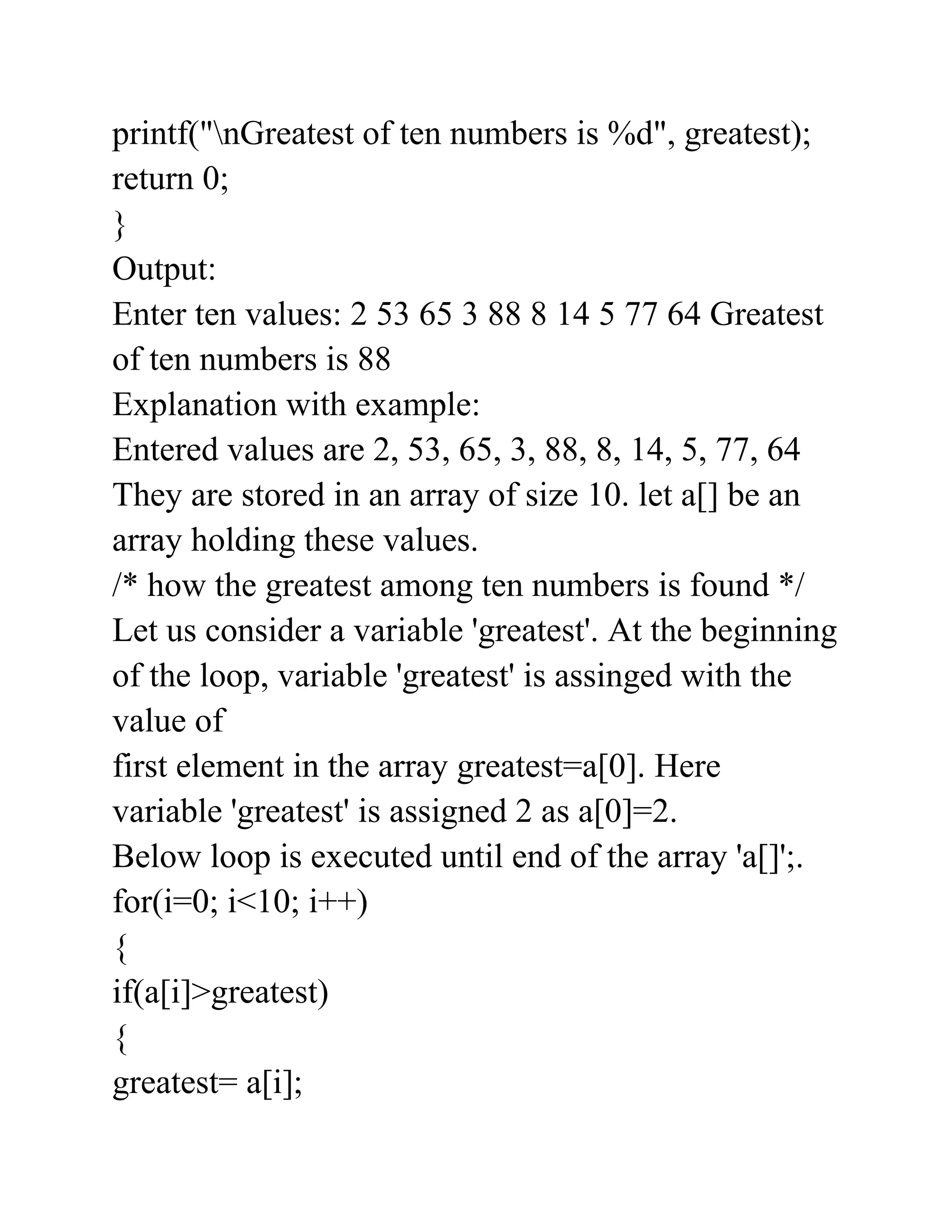 printf("nGreatest of ten numbers is %d", greatest);
return 0;
}
Output:
Enter ten values: 2 53 65 3 88 8 14 5 77 64 Greatest
of ten numbers is 88
Explanation with example:
Entered values are 2, 53, 65, 3, 88, 8, 14, 5, 77, 64
They are stored in an array of size 10. let a[] be an
array holding these values.
/* how the greatest among ten numbers is found */
Let us consider a variable 'greatest'. At the beginning
of the loop, variable 'greatest' is assinged with the
value of
first element in the array greatest=a[0]. Here
variable 'greatest' is assigned 2 as a[0]=2.
Below loop is executed until end of the array 'a[]';.
for(i=0; i<10; i++)
{
if(a[i]>greatest)
{
greatest= a[i];
 