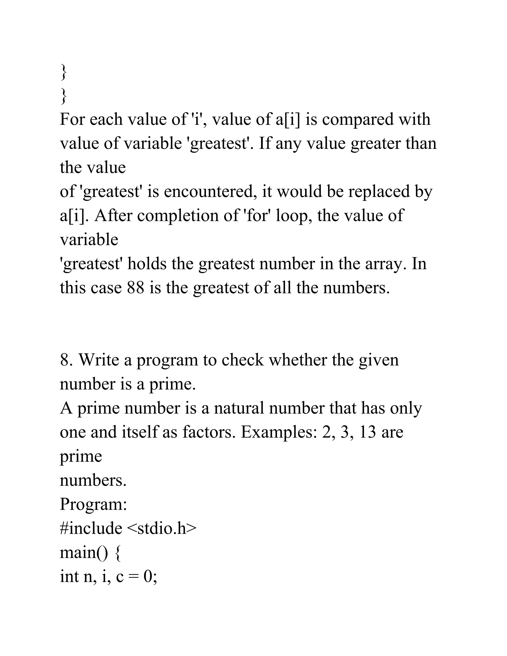 }
}
For each value of 'i', value of a[i] is compared with
value of variable 'greatest'. If any value greater than
the value
of 'greatest' is encountered, it would be replaced by
a[i]. After completion of 'for' loop, the value of
variable
'greatest' holds the greatest number in the array. In
this case 88 is the greatest of all the numbers.
8. Write a program to check whether the given
number is a prime.
A prime number is a natural number that has only
one and itself as factors. Examples: 2, 3, 13 are
prime
numbers.
Program:
#include <stdio.h>
main() {
int n, i, c = 0;
 