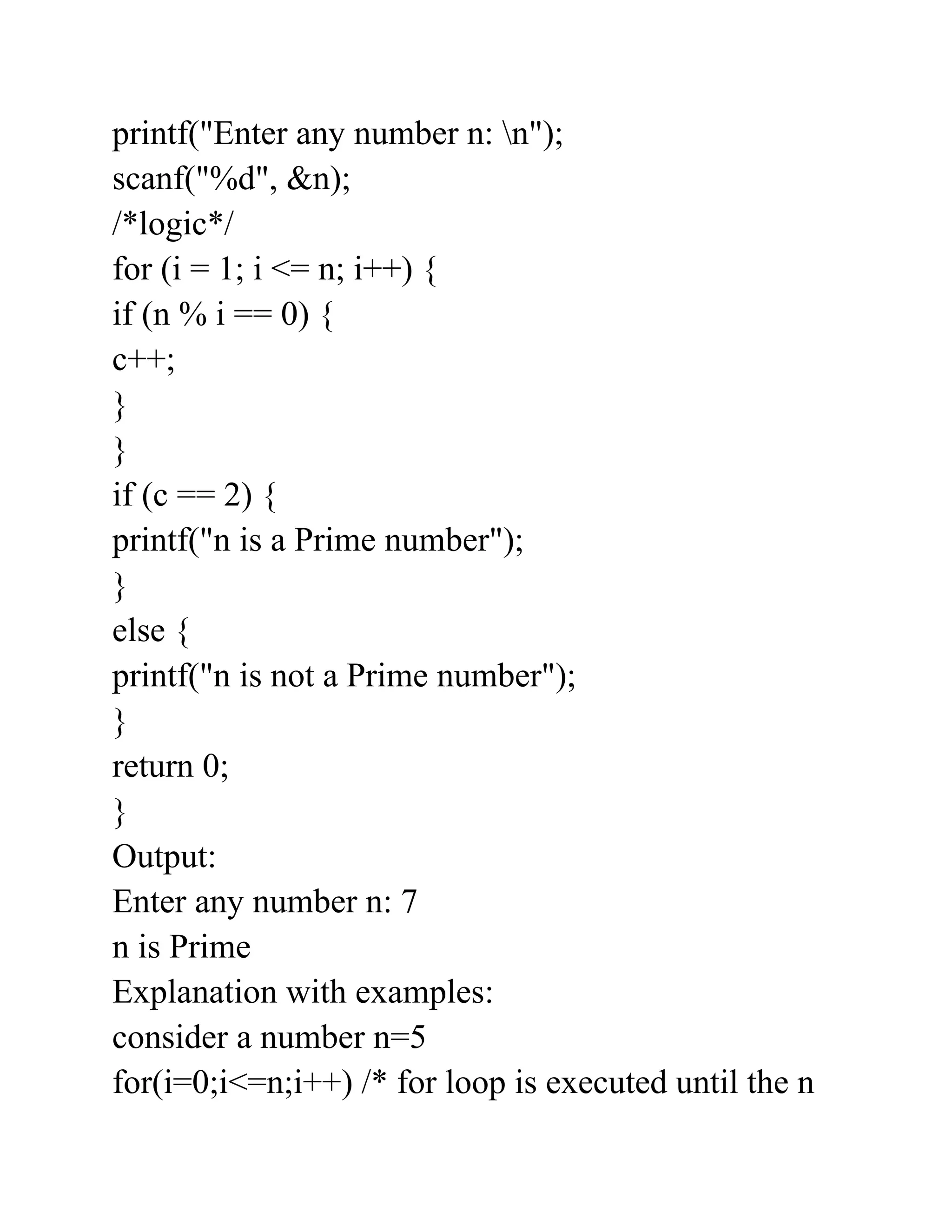 printf("Enter any number n: n");
scanf("%d", &n);
/*logic*/
for (i = 1; i <= n; i++) {
if (n % i == 0) {
c++;
}
}
if (c == 2) {
printf("n is a Prime number");
}
else {
printf("n is not a Prime number");
}
return 0;
}
Output:
Enter any number n: 7
n is Prime
Explanation with examples:
consider a number n=5
for(i=0;i<=n;i++) /* for loop is executed until the n
 