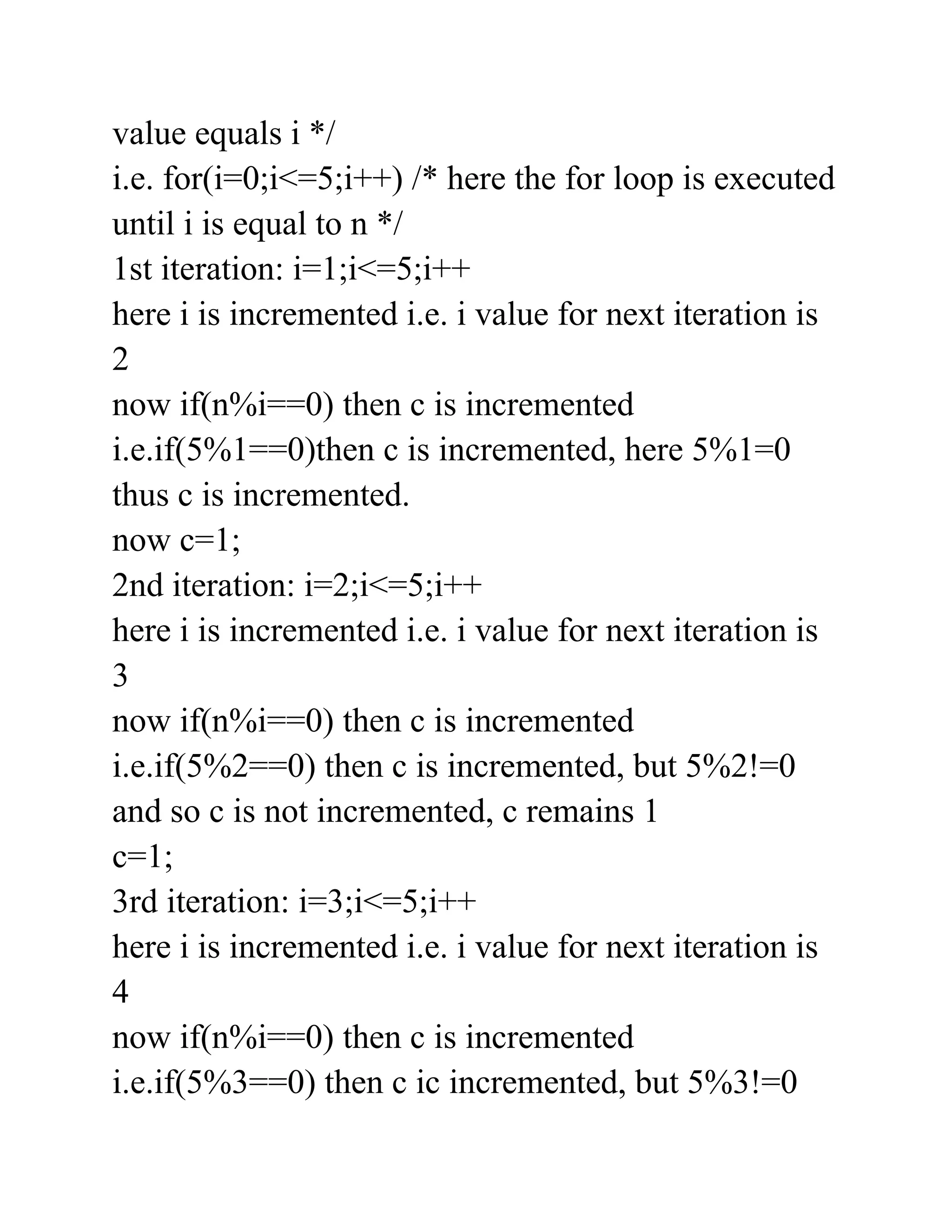 value equals i */
i.e. for(i=0;i<=5;i++) /* here the for loop is executed
until i is equal to n */
1st iteration: i=1;i<=5;i++
here i is incremented i.e. i value for next iteration is
2
now if(n%i==0) then c is incremented
i.e.if(5%1==0)then c is incremented, here 5%1=0
thus c is incremented.
now c=1;
2nd iteration: i=2;i<=5;i++
here i is incremented i.e. i value for next iteration is
3
now if(n%i==0) then c is incremented
i.e.if(5%2==0) then c is incremented, but 5%2!=0
and so c is not incremented, c remains 1
c=1;
3rd iteration: i=3;i<=5;i++
here i is incremented i.e. i value for next iteration is
4
now if(n%i==0) then c is incremented
i.e.if(5%3==0) then c ic incremented, but 5%3!=0
 