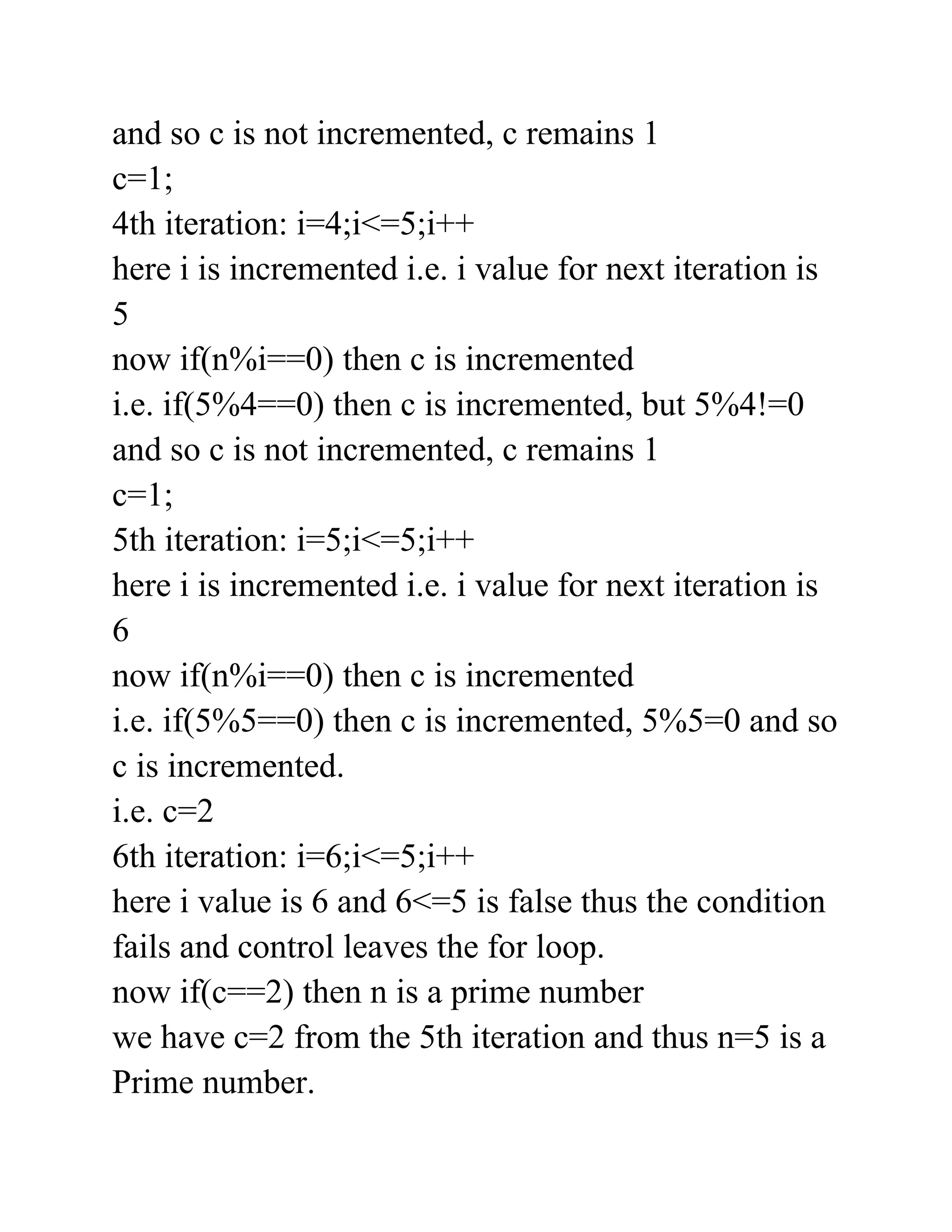 and so c is not incremented, c remains 1
c=1;
4th iteration: i=4;i<=5;i++
here i is incremented i.e. i value for next iteration is
5
now if(n%i==0) then c is incremented
i.e. if(5%4==0) then c is incremented, but 5%4!=0
and so c is not incremented, c remains 1
c=1;
5th iteration: i=5;i<=5;i++
here i is incremented i.e. i value for next iteration is
6
now if(n%i==0) then c is incremented
i.e. if(5%5==0) then c is incremented, 5%5=0 and so
c is incremented.
i.e. c=2
6th iteration: i=6;i<=5;i++
here i value is 6 and 6<=5 is false thus the condition
fails and control leaves the for loop.
now if(c==2) then n is a prime number
we have c=2 from the 5th iteration and thus n=5 is a
Prime number.
 