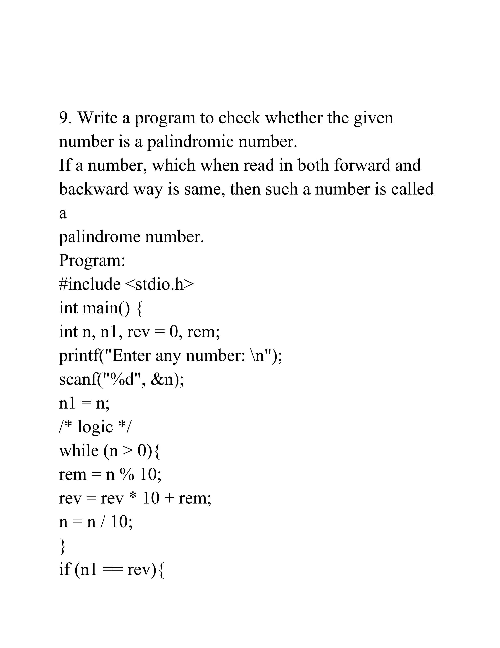 9. Write a program to check whether the given
number is a palindromic number.
If a number, which when read in both forward and
backward way is same, then such a number is called
a
palindrome number.
Program:
#include <stdio.h>
int main() {
int n, n1, rev = 0, rem;
printf("Enter any number: n");
scanf("%d", &n);
n1 = n;
/* logic */
while (n > 0){
rem = n % 10;
rev = rev * 10 + rem;
n = n / 10;
}
if (n1 == rev){
 